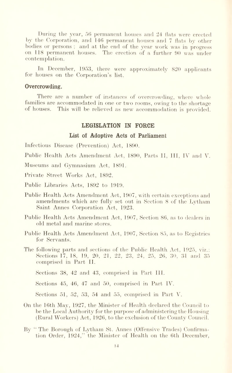 During the year, 56 permanent houses and 24 flats were erected by the Corporation, and 146 permanent houses and 7 flats by other bodies or persons ; and at the end of the year work was in progress on 118 permanent houses. The erection of a further 90 was under contemplation. In December, 1953, there were approximately 820 applicants for houses on the Corporation’s list. Overcrowding. There are a number of instances of overcrowding, where whole families are accommodated in one or two rooms, owing to the shortage of houses. This will be relieved as new accommodation is provided. LEGISLATION IN FORCE List of Adoptive Acts of Parliament Infectious Disease (Prevention) Act, 1890. Public Health Acts Amendment Act, 1890, Parts 11, 111, IV and V. Museums and Gymnasium Act, 1891. Private Street Works Act, 1892. Public Libraries Acts, 1892 to 1919. Public Health Acts Amendment Act, 1907, w ith certain exceptions and amendments which are fully set out in Section 8 of the Lvtham Saint Annes Corporation Act, 1923. Public Health Acts Amendment Act, 1907, Section 86, as to dealers in old metal and marine stores. Public Health Acts Amendment Act, 1907, Section 85, as to Registries for Servants. The following parts and sections of the Public Health Act, 1925, viz.: Sections 17, 18, 19, 20, 21, 22, 23, 24, 25, 26, 30, 31 and 35 comprised in Part II. Sections 38, 42 and 43, comprised in Part 111. Sections 45, 46, 47 and 50, comprised in Part IV. Sections 51, 52, 53, 54 and 55, comprised in Part V. On the 16th May, 1927, the Minister of Health declared the Council to be the Local Authority for the purpose of administering the Housing (Rural Workers) Act, 1926, to the exclusion of the County Council. By “ The Borough of Lytham St. Annes (Offensive Trades) Confirma¬ tion Order, 1924,” the Minister of Health on the 6th December,