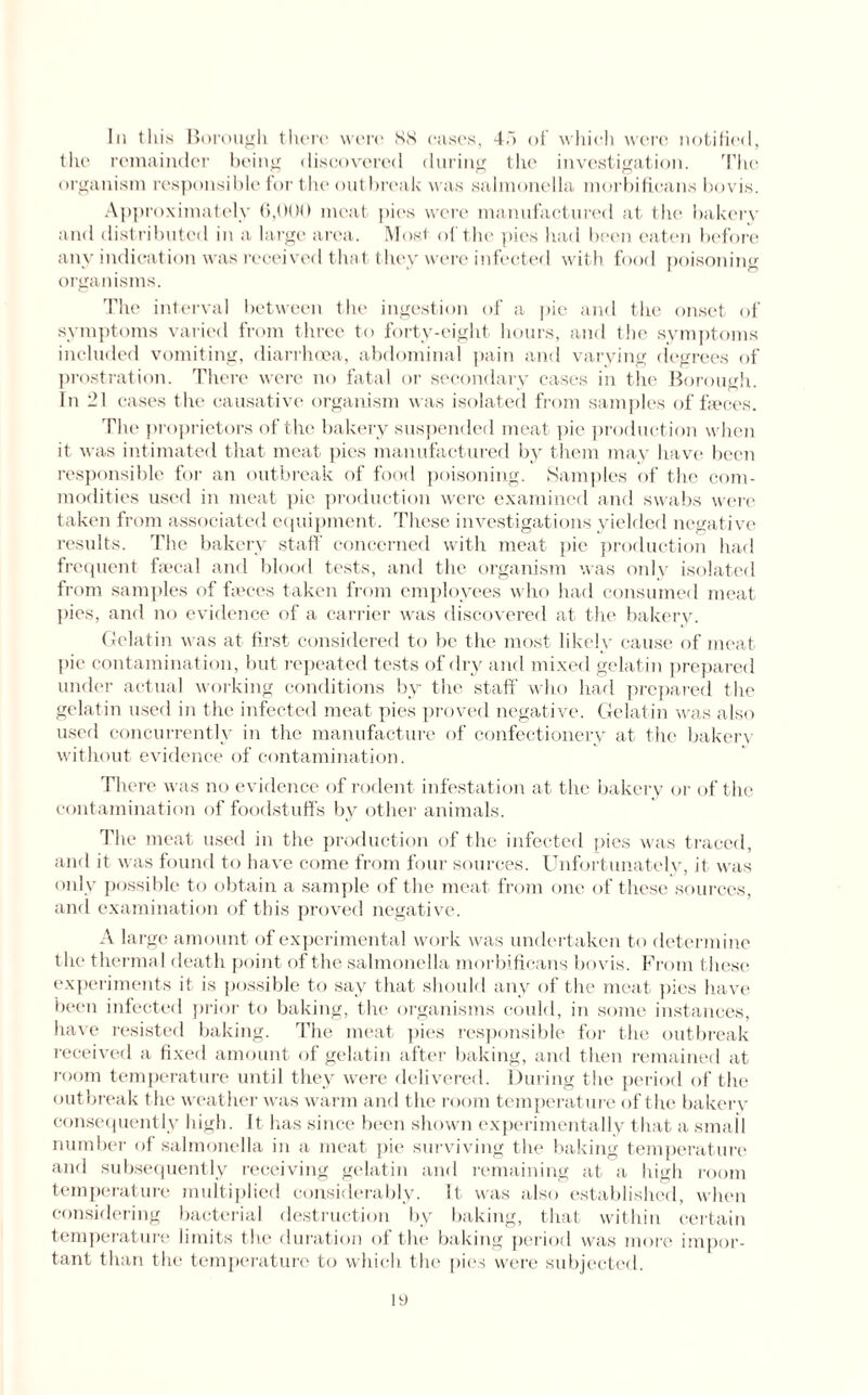 In this Borough there were 88 cases, 45 of which were notified, the remainder being discovered during the investigation. The organism responsible for the outbreak was salmonella morbificans bovis. Approximately 6,000 meat pies were manufactured at the bakery and distributed in a large area. Most of the' pies had been eaten before any indication was received that they were infected with food poisoning organisms. The interval between the ingestion of a pie and the onset of symptoms varied from three to forty-eight hours, and the symptoms included vomiting, diarrhoea, abdominal pain and varying degrees of prostration. There were no fatal or secondary cases in the Borough. In 21 cases the causative organism was isolated from samples of freces. The proprietors of the bakery suspended meat pie production when it was intimated that meat pies manufactured by them may have been responsible for an outbreak of food poisoning. Samples of the com¬ modities used in meat pie production were examined and swabs were taken from associated equipment. These investigations yielded negative results. The bakery staff concerned with meat pie production had frequent faecal and blood tests, and the organism was only isolated from samples of faeces taken from employees who had consumed meat pies, and no evidence of a carrier was discovered at the bakery. Gelatin was at first considered to be the most likely cause of meat pie contamination, but repeated tests of dry and mixed gelatin prepared under actual working conditions by the staff who had prepared the gelatin used in the infected meat pies proved negative. Gelatin was also used concurrently in the manufacture of confectionery at the bakery without evidence of contamination. There was no evidence of rodent infestation at the bakery or of the contamination of foodstuffs by other animals. The meat used in the production of the infected pies was traced, and it was found to have come from four sources. Unfortunately, it was only possible to obtain a sample of the meat from one of these sources, and examination of this proved negative. A large amount of experimental work was undertaken to determine the thermal death point of the salmonella morbificans bovis. From these experiments it is possible to say that should any of the meat pies have been infected prior to baking, the organisms could, in some instances, have resisted baking. The meat pies responsible for the outbreak received a fixed amount of gelatin after baking, and then remained at room temperature until they were delivered. During the period of the outbreak the weather was warm and the room temperature of the bakery consequently high. It has since been shown experimentally that a small number of salmonella in a meat pie surviving the baking temperature and subsequently receiving gelatin and remaining at a high room temperature multiplied considerably. It was also established, when considering bacterial destruction by baking, that within certain temperature limits the duration of the baking period was more impor¬ tant than the temperature to which the pies were subjected.