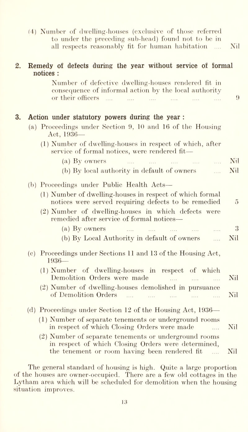 (4) Number of dwelling-houses (exclusive of those referred to under the preceding sub-head) found not to be in 2. Remedy of defects during the year without service of formal notices : Number of defective dwelling-houses rendered fit in consequence of informal action by the local authority or their officers .... .... .... .... .... .... ff 3. Action under statutory powers during the year : (a) Proceedings under Section 0, 10 and 16 of the Housing Act, 1936— (1) Number of dwelling-houses in respect of which, after service of formal notices, were rendered lit— (a) By owners .... .... .... .... .... Nil (b) By local authority in default of owners Nil (b) Proceedings under Public Health Acts— (1) Number of dwelling-houses in respect of which formal notices were served requiring defects to be remedied 5 (2) Number of dwelling-houses in which defects were remedied after service of formal notices— (a) By owners .... .... .... .... .... 3 (b) By Local Authority in default of owners .... Nil (c) Proceedings under Sections 11 and 13 of the Housing Act, 1936— (1) Number of dwelling-houses in respect of which Demolition Orders were made .... .... .... Nil (2) Number of dwelling-houses demolished in pursuance of Demolition Orders .... .... .... .... .... Nil (d) Proceedings under Section 12 of the Housing Act, 1936— (1) Number of separate tenements or underground rooms in respect of which Closing Orders were made .... Nil (2) Number of separate tenements or underground rooms in respect of which Closing Orders were determined, the tenement or room having been rendered fit .... Nil The general standard of housing is high. Quite a large proportion of the houses are owner-occupied. There are a few old cottages in the Lytham area which will be scheduled for demolition when the housing situation improves.