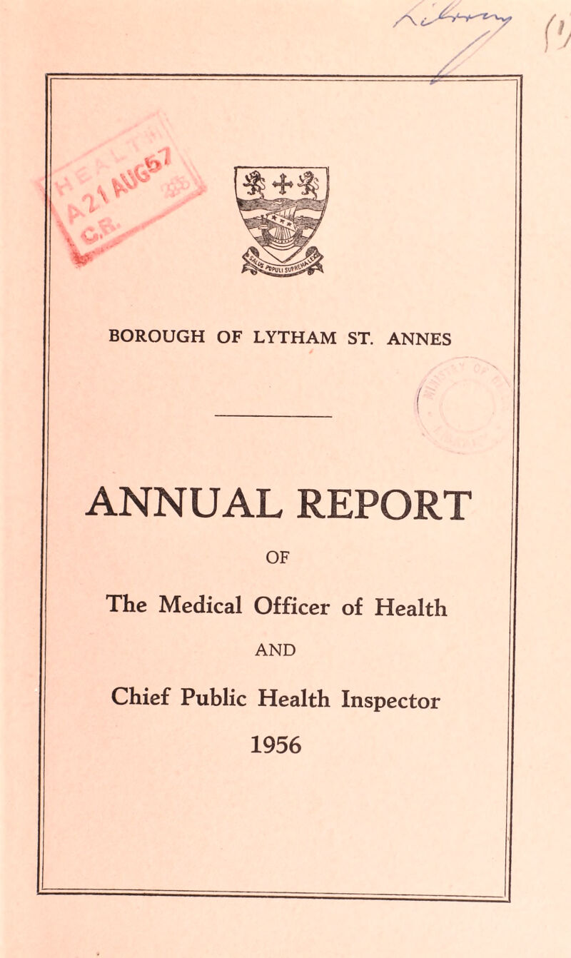 /V . -P— BOROUGH OF LYTHAM ST. ANNES ANNUAL REPORT OF The Medical Officer of Health AND Chief Public Health Inspector 1956