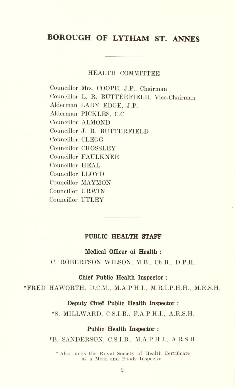 BOROUGH OF LYTHAM ST. ANNES HEALTH COMMITTEE Councillor Mrs. COOPE, J.P., Chairman Councillor L. R. BUTTERFIELD. Vice-Chairman Alderman LADY EDGE, J.P. Alderman PICKLES, C.C. Councillor ALMOND Councillor J. R, BUTTERFIELD Councillor CLEGG Councillor CROSSLEY Councillor FAULKNER Councillor HEAL Councillor LLOYD Councillor MAYMON Councillor URWIN Councillor UTLEY PUBLIC HEALTH STAFF Medical Officer of Health : C. ROBERTSON WILSON, M.B., Ch.B.. D.P.H. Chief Public Health Inspector : ♦FRED HAWORTH, D.C.M., M.A.P.H.I., M.R.I.P.H.H., M.R.S.H. Deputy Chief Public Health Inspector : *S. M1LLWARD, C.S.I.B.. F.A.P.H.I., A.lt.S.H. Public Health Inspector : *B. SANDERSON, C.S.I.B., M.A.P.H.I., A.R.S.H. * Also holds the Royal Society of Health Certificate as a Meat and Foods Inspector.