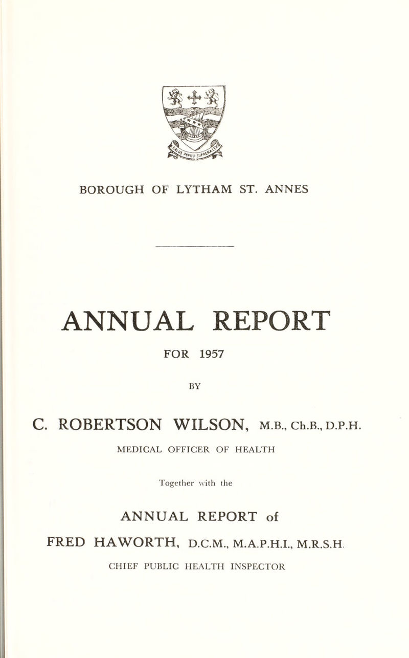 ANNUAL REPORT FOR 1957 C. ROBERTSON WILSON, m b , ch.B., d.p.h. MEDICAL OFFICER OF HEALTH Together with the ANNUAL REPORT of FRED HAWORTH, D.C.M., M.A.P.H.I., M.R.S.H