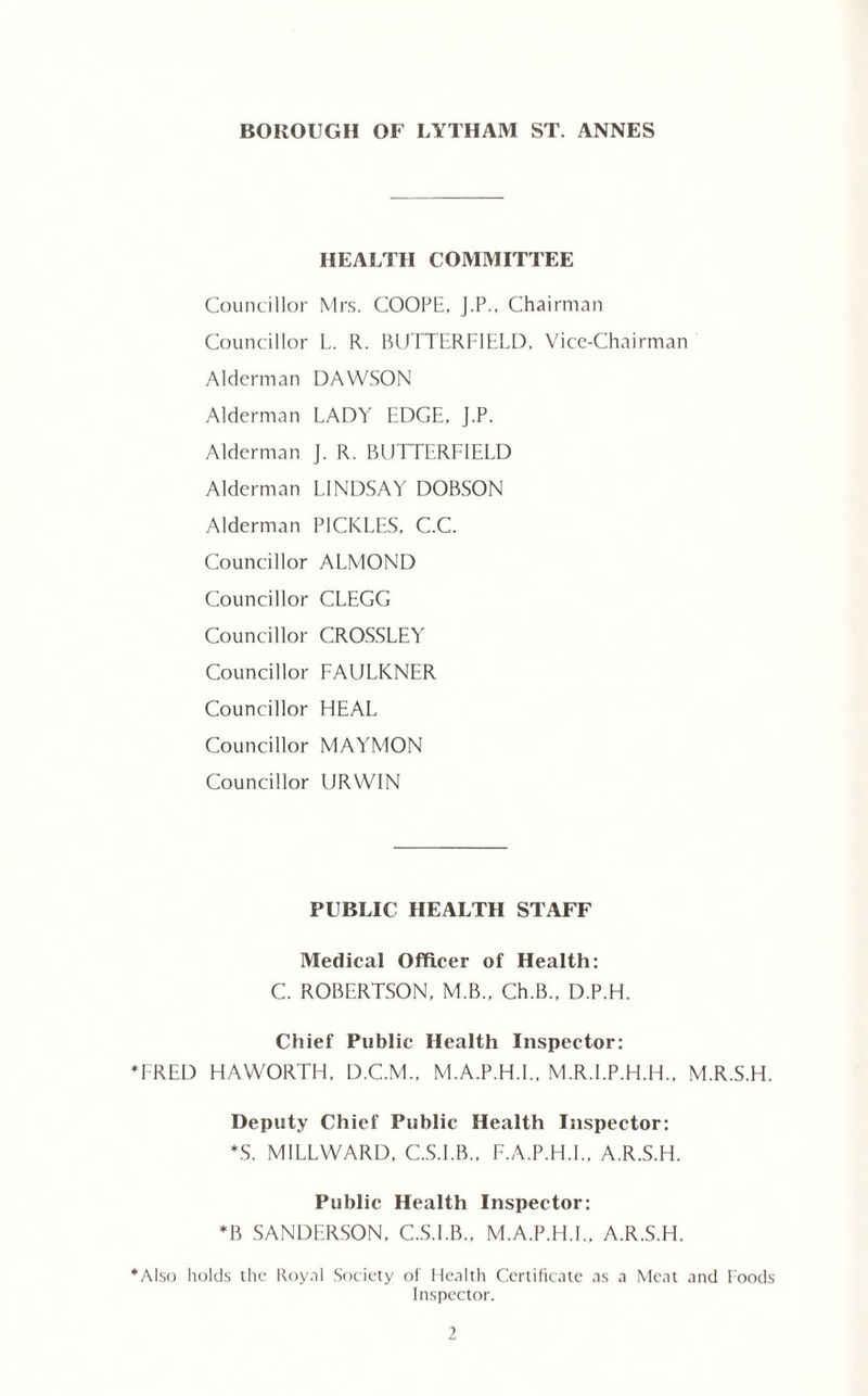 HEALTH COMMITTEE Councillor Mrs. COOPE, J.P., Chairman Councillor L. R. BUTTERFIELD. Vice-Chairman Alderman DAWSON Alderman LADY EDGE. J.P. Alderman J. R. BUTTERFIELD Alderman LINDSAY DOBSON Alderman PICKLES, C.C. Councillor ALMOND Councillor CLEGG Councillor CROSSLEY Councillor FAULKNER Councillor HEAL Councillor MAYMON Councillor URWIN PUBLIC HEALTH STAFF Medical Officer of Health: C. ROBERTSON, M.B.. Ch.B„ D.P.H. Chief Public Health Inspector: ♦FRED HAWORTH, D.C.M., M.A.P.H.I., M.R.I.P.H.H., M.R.S.H. Deputy Chief Public Health Inspector: *S. MILLWARD, C.S.I.B., F.A.P.H.I., A.R.S.H. Public Health Inspector: *B SANDERSON, C.S.I.B., M.A.P.H.I.. A.R.S.H. ♦Also holds the Koy.il Society of Health Certificate as a Meat and Foods Inspector.