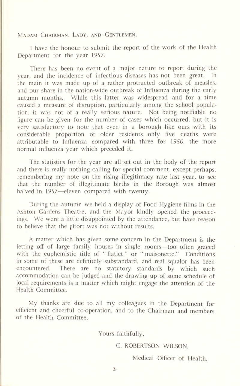 Madam Chairman. Lady, and Gentlemen, 1 have the honour to submit the report of the work of the Health Department for the year 1957. There has been no event of a major nature to report during the year, and the incidence of infectious diseases has not been great. In the main it was made up of a rather protracted outbreak of measles, and our share in the nation-wide outbreak of Influenza during the early autumn months. While this latter was widespread and for a time caused a measure of disruption, particularly among the school popula¬ tion, it was not of a really serious nature. Not being notifiable no figure can be given for the number of cases which occurred, but it is very satisfactory to note that even in a borough like ours with its considerable proportion of older residents only five deaths were attributable to Influenza compared with three for 1956, the more normal influenza year which preceded it. The statistics for the year are all set out in the body of the report and there is really nothing calling for special comment, except perhaps, remembering my note on the rising illegitimacy rate last year, to see that the number of illegitimate births in the Borough was almost halved in 1957—eleven compared with twenty. During the autumn we held a display of Food Hygiene films in the Ashton Gardens Theatre, and the Mayor kindly opened the proceed¬ ings. We were a little disappointed by the attendance, but have reason to believe that the pffort was not without results. A matter which has given some concern in the Department is the letting off of large family houses in single rooms—too often graced with the euphemistic title of “ flatlet ” or “ maisonette.” Conditions in some of these are definitely substandard, and real squalor has been encountered. There are no statutory standards by which such accommodation can be judged and the drawing up of some schedule of local requirements is a matter which might engage the attention of the Health Committee. My thanks are due to all my colleagues in the Department for efficient and cheerful co-operation, and to the Chairman and members of the Health Committee. Yours faithfully, C. ROBERTSON WILSON, Medical Oflicer of Health.