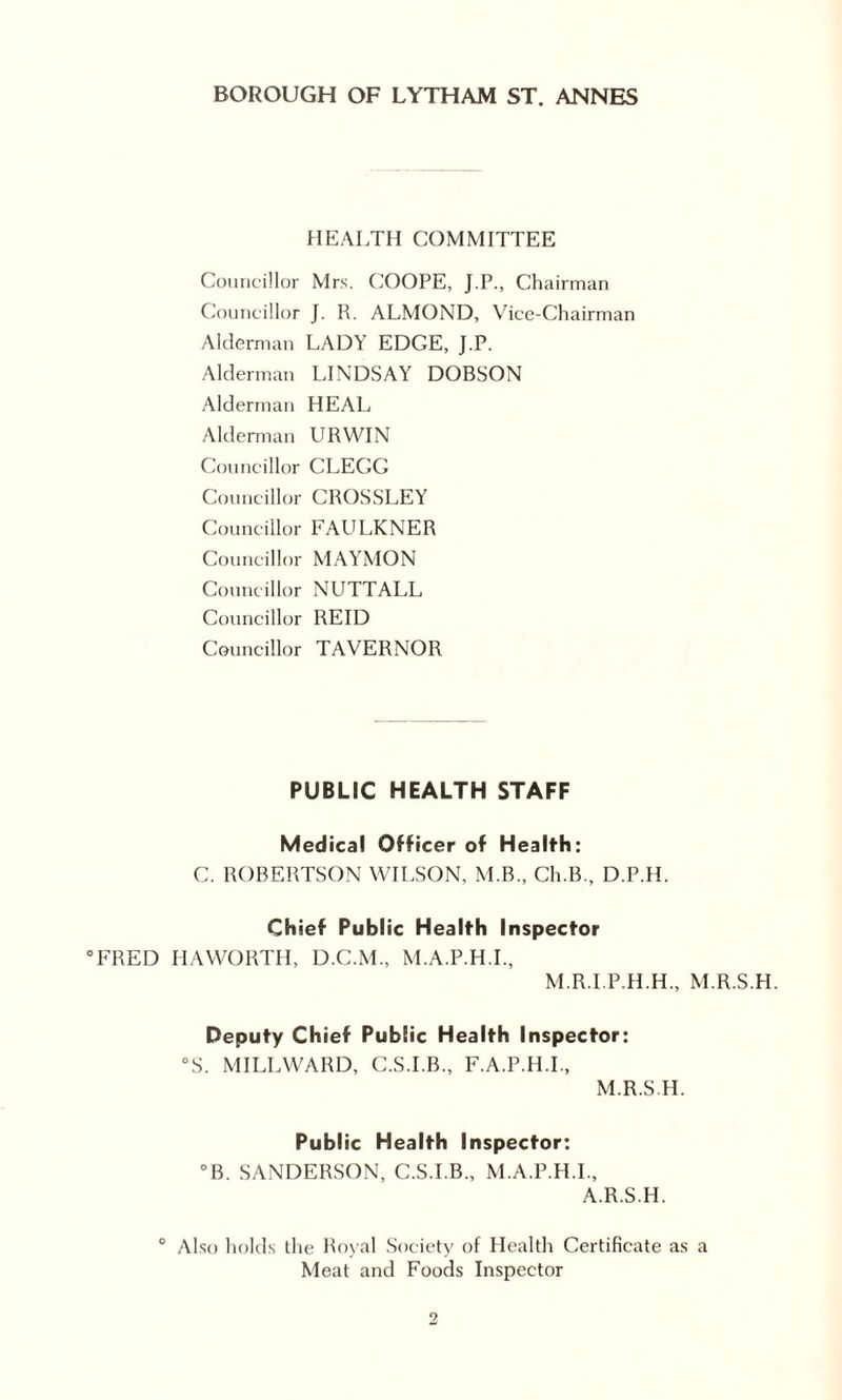 HEALTH COMMITTEE Councillor Mrs. COOPE, J.P., Chairman Councillor J. R. ALMOND, Vice-Chairman Alderman LADY EDGE, J.P. Alderman LINDSAY DOBSON Alderman HEAL Alderman URWIN Councillor CLEGG Councillor CROSSLEY Councillor FAULKNER Councillor MAYMON Councillor NUTTALL Councillor REID Councillor TAVERNOR PUBLIC HEALTH STAFF Medical Officer of Health: C. ROBERTSON WILSON, M.B., Ch.B., D.P.H. Chief Public Health Inspector “FRED HAWORTH, D.C.M., M.A.P.H.I., M.R.I.P.H.H., M.R.S.H. Deputy Chief Public Health Inspector: °S. MILLWARD, C.S.I.B., F.A.P.H.I., M.R.S.H. Public Health Inspector: °B. SANDERSON, C.S.I.B., M.A.P.H.I., A.R.S.H. Also holds the Royal Society of Health Certificate as a Meat and Foods Inspector