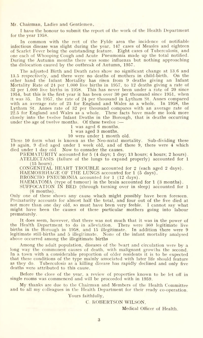 Mr. Chairman, Ladies and Gentlemen, I have the honour to submit the report of the work of the Health Department for the year 1958. In common with the rest of the Fylde area the incidence of notifiable infectious disease was slight during the year, 147 cases of Measles and eighteen of Scarlet Fever being the outstanding feature. Eight cases of Tuberculosis, and one each of Whooping Cough and Acute Pneumonia made up the total notified. During the Autumn months there was some influenza but nothing approaching the dislocation caused by the outbreak of Autumn, 1957. The adjusted Birth and Death rates show no significant change at 13.6 and 13.5 respectively, and there were no deaths of mothers in child-birth. On the other hand the Infant Mortality has risen from 9 deaths giving an Infant Mortality Rate of 24 per 1.000 live births in 1957, to 12 deaths giving a rate of 32 per 1,000 live births in 1958. This has never been under a rate of 20 since 1954, but this is the first year it has been over 30 per thousand since 1951, when it was 35. In 1957, the rate of 24 per thousand in Lytham St. Annes compared with an average rate of 23 for England and Wales as a whole. In 1958, the Lytham St. Annes rate of 32 per thousand compares with an average rate of 22.5 for England and Wales as a whole. These facts have made me look more closely into the twelve Infant Deaths in the Borough, that is deaths occurring under the age of twelve months. Of these twelve :— 1 was aged 6 months. 1 was aged 3 months. 10 were under 1 month old. These 10 form what is known as the Neo-natal mortality. Sub-dividing these 10 again, 9 died aged under 1 week old, and of these 9, there were 4 which died under 1 day old Now to consider the causes. PREMATURITY accounted for 5 (4 days; 1 day; 13 hours; 4 hours; 2 hours). ATELECTASIS (failure of the lungs to expand properly) accounted for 1 (15 hours). CONGENITAL HEART TROUBLE accounted for 2 (each aged 2 days). HAEMORRHAGE OF THE LUNGS accounted for 1 (5 days). BRONCHO PNEUMONIA accounted for 1 (12 days). HAEMATOMA (type of tumour) in the brain accounted for 1 (3 months). SUFFOCATION IN BED (through turning over in sleep) accounted for 1 (6 months). Only one of these shows any cause which might possibly have been foreseen. Prematurity accounts for almost half the total, and four out of the five died at not more than one day old, so must have been very feeble. I cannot say what might have been the causes of these particular mothers going into labour prematurely. It does seem, however, that there was not much that it was in the power of the Health Department to do in alleviation. There were 360 legitimate live births in the Borough in 1958, and 15 illegitimate. In addition there were 9 legitimate still-births and 5 illegiiimate. None of the infant mortality analysed above occurred among the illegitimate births Among the adult population, diseases of the heart and circulation were by a long way the commonest causes of death, with malignant growths the second. In a town with a considerable proportion of older residents it is to be expected that these conditions of the type mainly associated with later life should feature as they do. Tuberculosis as a killing disease has rapidly declined and only five deaths were attributed to this cause. Before the close of the year, a review of properties known to be let off in single rooms was commenced and will be proceeded with in 1959. My thanks are due to the Chairman and Members of the Health Committee and to all my colleagues in the Health Department for their ready co-operation. Yours faithfully, C ROBERTSON WILSON, Medical Officer of Health.