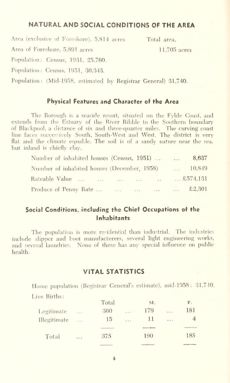 NATURAL AND SOCIAL CONDITIONS OF THE AREA Area (exclusive of Foreshore), 5,814 acres Total area, Area of Foreshore, 5,891 acres 11,705 acres Population: Census, 1931, 25,760. Population: Census, 1951, 30,343. Population: (Mid-1958, estimated by Registrar General) 31,740. Physical Features and Character of the Area The Borough is a seaside resort, situated on the Fylde Coast, and extends from the Estuary of the River Ribble to the Southern boundary of Blackpool, a distance of six and three-quarter miles. The curving coast line faces successively South, South-West and West. The district is very flat and the climate equable. The soil is of a sandy nature near the sea, but inland is chiefly clay. Number of inhabited houses (Census, 1951) .. ... 8,637 Number of inhabited houses (December, 1958) ... 10,849 Rateable Value ... ... ... ... .. ...£574,131 Produce of Penny Rate ... ... ... ... ... £2,301 Social Conditions, including the Chief Occupations of the Inhabitants The population is more residential than industrial. The industries include slipper and boot manufacturers, several light engineering works, and several laundries. None of these has any special influence on public health VITAL STATISTICS Home population (Registrar General’ s estimate), mid-1958: 31 Live Births: Total M. F. Legitimate 360 179 181 Illegitimate 15 11 4 Total 375 190 185