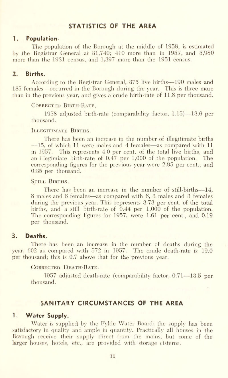 STATISTICS OF THE AREA 1. Population The population of the Borough at the middle of 1958, is estimated hv the Registrar General at 31,740; 410 more than in 1957, and 5,980 more than the 1931 census, and 1,397 more than the 1951 census. 2. Births. According to the Registrar General, 375 live births—190 males and 185 females—occurred in the Borough during the year. This is three more than in the previous year, and gives a crude birth-rate of 11.8 per thousand. Corrected Birth-Rate. 1958 adjusted birth-rate (comparability factor, 1.15)—13.6 per thousand. Illegitimate Births. There has been an increase in the number of illegitimate births —15, of which 11 were males and 4 females—as compared with 11 in 1957. This represents 4.0 per cent, of the total live births, and an i iegimiate birth-rate of 0.47 per 1,000 of the population. The corresponding figures for the previous year were 2.95 per cent., and 0.35 per thousand. Still Births. There has been an increase in the number of still-births—14, 8 males and 6 females—as compared with 6, 3 males and 3 females during the previous year. This represents 3.73 per cent, of the total births, and a still birth-rate of 0.44 per 1,000 of the population. The corresponding figures for 1957, were 1.61 per cent., and 0.19 per thousand. 3. Deaths. There has been an increase in the number of deaths during the year, 602 as compared with 572 in 1957. The crude death-rate is 19.0 per thousand; this is 0.7 above that for the previous year. Corrected Death-Rate. 1957 adjusted death-rate (comparability factor, 0.71—13.5 per thousand. SANITARY CIRCUMSTANCES OF THE AREA 1 Water Supply. Water is supplied by the Fylde Water Board; the supply has been satisfactory in quality and ample in quantity. Practically all houses in the Borough receive their supply direct from the mains, but some of the larger houses, hotels, etc., are provided with storage cisterns.