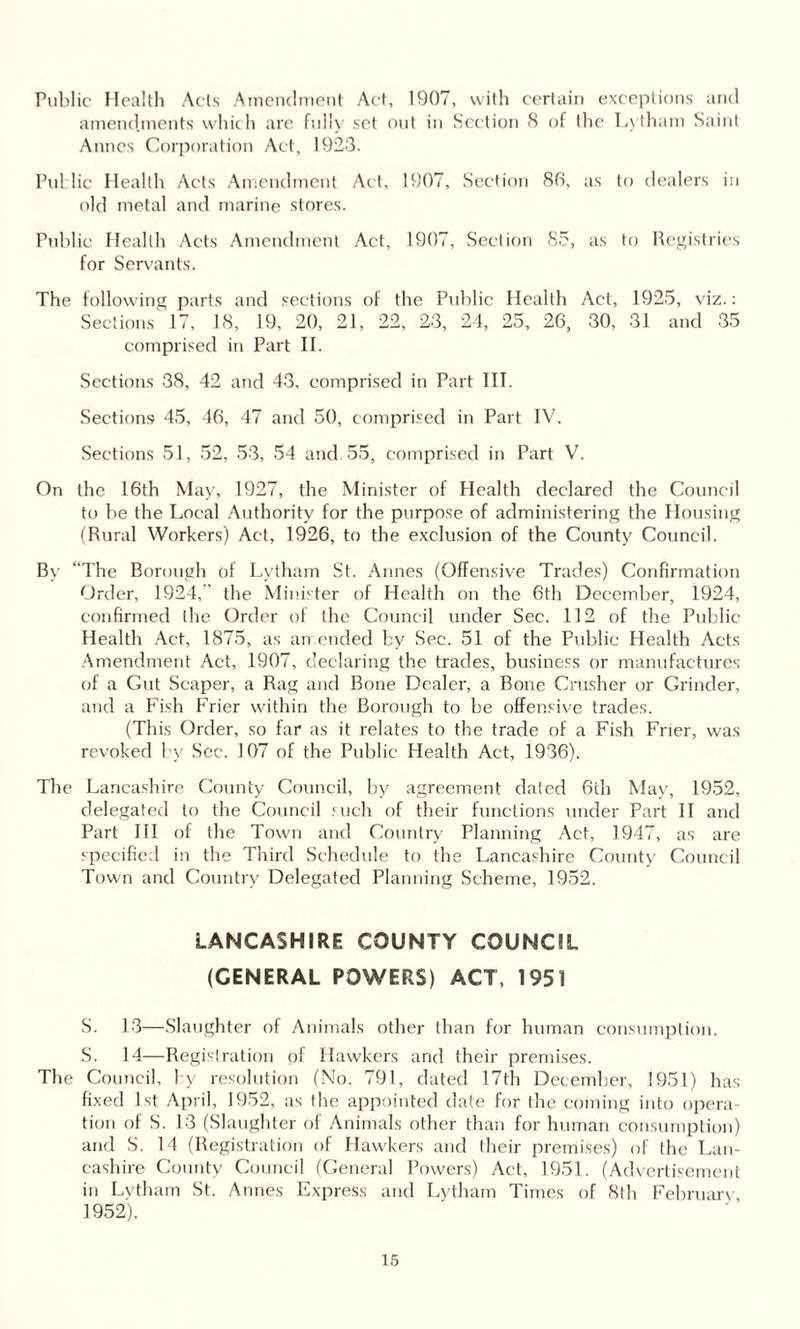 Public Health Acts Amendment Act, 1907, with certain exceptions and amendments which are fully set out in Section 8 of the Lytham Saint Annes Corporation Act, 1923. Pul lie Health old metal Acts Amendment and marine stores. Act, 1907, Section 86, a s to dealers in Public Health Acts Amendment Act, 1907, Section , c is to Registries for Servants. The following parts and sections of the Public Health Act, 1925, viz.: Sections 17, 18, 19, 20, 21, 22, 23, 24, 25, 26, 30, 31 and 35 comprised in Part II. Sections 38, 42 and 43, comprised in Part III. Sections 45, 46, 47 and 50, comprised in Part IV. Sections 51, 52, 53, 54 and 55, comprised in Part V. On the 16th May, 1927, the Minister of Health declared the Council to be the Local Authority for the purpose of administering the Housing (Rural Workers) Act, 1926, to the exclusion of the County Council. By “The Borough of Lytham St. Annes (Offensive Trades) Confirmation Order, 1924,' the Minister of Health on the 6th December, 1924, confirmed the Order of the Council under Sec. 112 of the Public Health Act, 1875, as amended by Sec. 51 of the Public Health Acts Amendment Act, 1907, declaring the trades, business or manufactures of a Gut Scaper, a Rag and Bone Dealer, a Bone Crusher or Grinder, and a Fish Frier within the Borough to be offensive trades. (This Order, so far as it relates to the trade of a Fish Frier, was revoked by Sec. 107 of the Public Health Act, 1936). The Lancashire County Council, by agreement dated 6th May, 1952, delegated to the Council such of their functions under Part II and Part III of the Town and Country Planning Act, 1947, as are specified in the Third Schedule to the Lancashire County Council Town and Country Delegated Planning Scheme, 1952. LANCASHIRE COUNTY COUNCIL (GENERAL POWERS) ACT, 1951 S. 13—Slaughter of Animals other than for human consumption. S. 14—Registration of Hawkers and their premises. The Council, by resolution (No. 791, dated 17th December, 1951) has fixed 1st April, 1952, as the appointed date for the coming into opera¬ tion of S. 13 (Slaughter of Animals other than for human consumption) and S. 14 (Registration of Hawkers and their premises) of the Lan¬ cashire County Council (General Powers) Act, 1951. (Advertisement in Lytham St. Annes Express and Lytham Times of 8th February 1952).