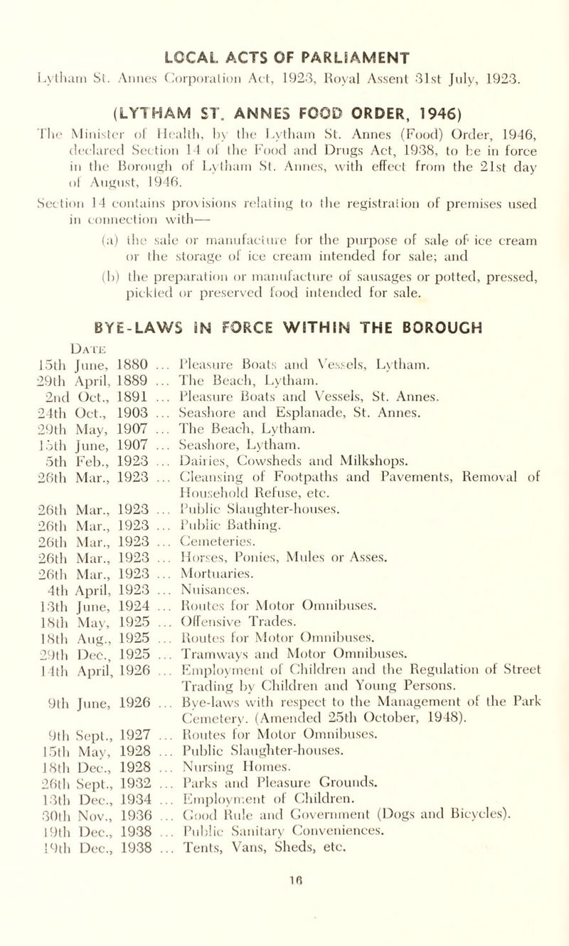 LOCAL ACTS OF PARLSAMENT Lytham Si. Aimes Corporalion Aet, 1923, Royal Assent 31st July, 1923. (LYTHAM ST, ANNES FOOD ORDER, 1946) The Minister of Health, by the Lytham St. Annes (Food) Order, 1946, declared Section 14 ol the Food and Drugs Act, 1938, to he in force in the Borough of Lytham St. Annes, with effect from the 21st day ol August, 1946. Section 14 contains provisions relating to ihe registration of premises used in connection with— (a) ihe sale or manufacture for the purpose of sale of' ice cream or the storage of ice cream intended for sale; and (b) the preparation or manufacture of sausages or potted, pressed, pickled or preserved food intended for sale. BYE-LAWS sN FORCE WITHIN THE BOROUGH Date 15th June, 1880 ... Pleasure Boats and Vessels, Lytham. 29th April, 1889 ... The Beach, Lytham. 2nd Oct., 1891 ... Pleasure Boats and Vessels, St. Annes. 24th Oct., 1903 ... Seashore and Esplanade, St. Annes. 29th May, 1907 ... The Beach, Lytham. 15th June, 1907 ... Seashore, Lytham. 5th Feb., 1923 ... Dairies, Cowsheds and Milkshops. 26th Mar., 1923 ... Cleansing of Footpaths and Pavements, Removal of Household Refuse, etc. 26th Mar., 1923 ... Public Slaughter-houses. 26th Mar., 1923 ... Public Bathing. 26th Mar., 1923 ... Cemeteries. 26th Mar., 1923 ... Horses, Ponies, Mules or Asses. 26th Mar., 1923 ... Mortuaries. 4th April, 1923 ... Nuisances. 13th June, 1924 ... Routes for Motor Omnibuses. 18th May, 1925 ... Offensive Trades. 18th Aug., 1925 ... Routes for Motor Omnibuses. 29th Dec., 1925 ... Tramways and Motor Omnibuses. Pith April, 1926 ... Employment of Children and the Regulation of Street Trading by Children and Young Persons. 9th June, 1926 ... Bye-laws with respect to the Management of the Park- Cemetery. (Amended 25th October, 1948). 9th Sept., 1927 ... Routes for Motor Omnibuses. 15th May, 1928 ... Public Slaughter-houses. 18th Dec., 1928 ... Nursing Homes. 26th Sept., 1932 ... Parks and Pleasure Grounds. 13th Dec., 1934 ... Employment of Children. 30th Nov., 1936 .. Good Rule and Government (Dogs and Bicycles). 19th Dec., 1938 ... Public Sanitary Conveniences. 19th Dec., 1938 ... Tents, Vans, Sheds, etc. 10