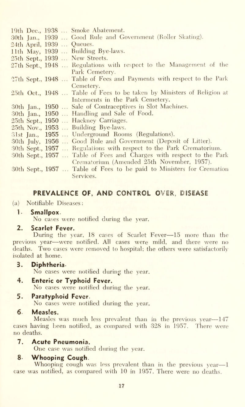 19th Dec., 1938 30th Jan., 1939 24th April, 1939 lllh May, 1939 25th Sept., 1939 27th Sept., 1948 27th Sept., 1948 25th Oct., 1948 30th Jan., 1950 30th Jan., 1950 25th Sept., 1950 25th Nov., 1953 31st Jan., 1955 30th July, 1956 30th Sept., 1957 30th Sept., 1957 30th Sept., 1957 Smoke Abatement. Good Rule and Government (Roller Skating). Queues. Building Bye-laws. New Streets. Regulations with respect to the Management of the Park Cemetery. Table of Fees and Payments with respect to the Park Cemetery. Table of Fees to be taken by Ministers of Religion at Interments in the Park Cemetery. Sale of Contraceptives in Slot Machines. Handling and Sale of Food. Hackney Carriages. Building Bye-laws. Underground Rooms (Regulations). Good Rule and Government (Deposit of Litter). Regulations with respect to the Park Crematorium. Table of Fees and Charges with respect to the Park Crematorium. (Amended 25th November, 1957). Table of Fees to be paid to Ministers for Cremation Services. PREVALENCE OF, AND CONTROL OVER, DISEASE (a) Notifiable Diseases: 1- Smallpox. No cases were notified during the year. 2. Scarlet Fever. During the year, 18 cases of Scarlet Fever—15 more than the previous year—were notified. All cases were mild, and there were no deaths. Two cases were removed to hospital; the others were satisfactorily isolated at home. 3. Diphtheria- No cases were notified during the year. 4. Enteric or Typhoid Fever. No cases were notified during the year. 5. Paratyphoid Fever. No cases were notified during the year. 6- Measles. Measles was much less prevalent than in the previous year—147 cases having been notified, as compared with 328 in 1957. There were no deaths. 7. Acute Pneumonia. One case was notified during the year. 8- Whooping Cough. Whooping cough was less prevalent than in the previous year—1 case was notified, as compared with 10 in 1957. There were no deaths.