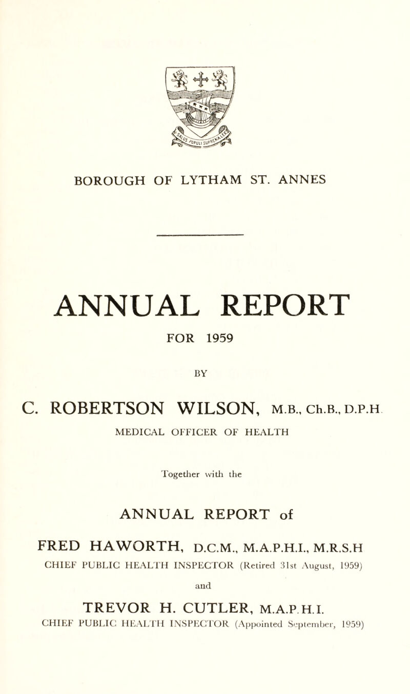 ANNUAL REPORT FOR 1959 BY C. ROBERTSON WILSON, m.b., ch.B., d.p.h MEDICAL OFFICER OF HEALTH Together with the ANNUAL REPORT of FRED HAWORTH, D.C.M., M.A.P.H.I., M.R.S.H CHIEF PUBLIC HEALTH INSPECTOR (Retired 31st August, 1959) and TREVOR H. CUTLER, M A P H I. CHIEF PUBLIC HEALTH INSPECTOR (Appointed September, 1959)