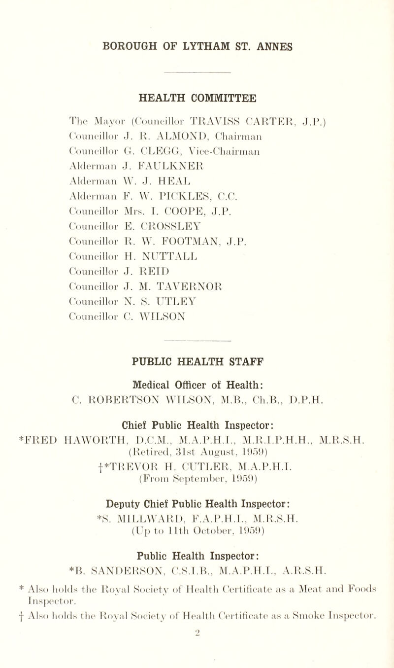 HEALTH COMMITTEE The Mayor (Councillor TRAVISS CARTER, J.P.) Councillor J. R. ALMOND, Chairman Councillor G. CLEGG, Vice-Chairman Alderman J. FAULKNER Alderman W. J. HEAL Alderman F. W. PICKLES, C.C. Councillor Mrs. 1. COUPE, J.P. Councillor E. CROSS LEA' Councillor R. W. FOOTMAN, J.P. Counc illor H. NUTTALL Councillor J. REID Councillor J. M. TAVERNOR Councillor N. S. UTLEY Councillor C. WILSON PUBLIC HEALTH STAFF Medical Officer of Health: C. ROBERTSON WILSON, M.B., Ch.B., D.P.H. Chief Public Health Inspector: *FRED HAWORTH, D.C.M., M.A.P.H.L, M.R.I.P.H.H., M.R.S.H. (Retired, R1 st August, 1959) f*TREVOR H. CUTLER, M.A.P.H.L (From September, 1959) Deputy Chief Public Health Inspector: *S. M1LLWARI), F.A.P.HJ., M.R.S.H. (Up to lltli October, 1959) Public Health Inspector: *B. SANDERSON, C.S.I.B., M.A.P.H.L, A.R.S.H. * Also holds the Royal Society of Health Certificate as a Meat and Food I uspector. f Also holds the Royal Society of Health Certificate as a Smoke Tnspectoi