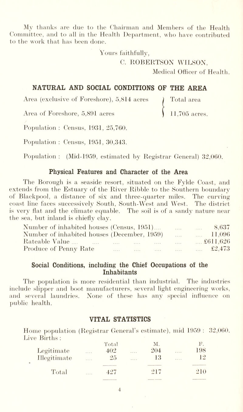 My thanks are due to the Chairman and Members of the Health Committee, and to all in the Health Department, who have contributed to the work that has been done. Yours faithfully, C. ROBERTSON WILSON, Medical Officer of Health. NATURAL AND SOCIAL CONDITIONS OF THE AREA Area (exclusive of Foreshore), 5,814 acres Area of Foreshore, 5,8!) 1 acres Population : Census, 1931, 25,760. Population : Census, 1951, 30,343. Population : (Mid-1959, estimated by Registrar General) 32,060. Physical Features and Character of the Area The Borough is a seaside resort, situated on the Fylde Coast, and extends from the Estuary of the River Ribble to the Southern boundary of Blackpool, a distance of six and three-quarter miles. The curving coast line faces successively South, South-West and West. The district is very flat and the climate equable. The soil is of a sandy nature near the sea, but inland is chiefly clay. Number of inhabited houses (Census, 1951).... 8,637 Number of inhabited houses (December, 1959) 11,096 Rateable Value .... .... .... .... .... .... ....£611,626 Produce of Penny Rate .... .... .... .... .... £2,473 Social Conditions, including the Chief Occupations of the Inhabitants The population is more residential than industrial. The industries include slipper and boot manufacturers, several light engineering works, and several laundries. None of these has any special influence on public health. Total area 11,705 acres. VITAL STATISTICS Home population (Registrar General’s estimate), mid 1959 : 32,060. Live Births : Total M. P. Legitimate 402 204 198 11 legitimate 25 13 12 Total 427 217 210