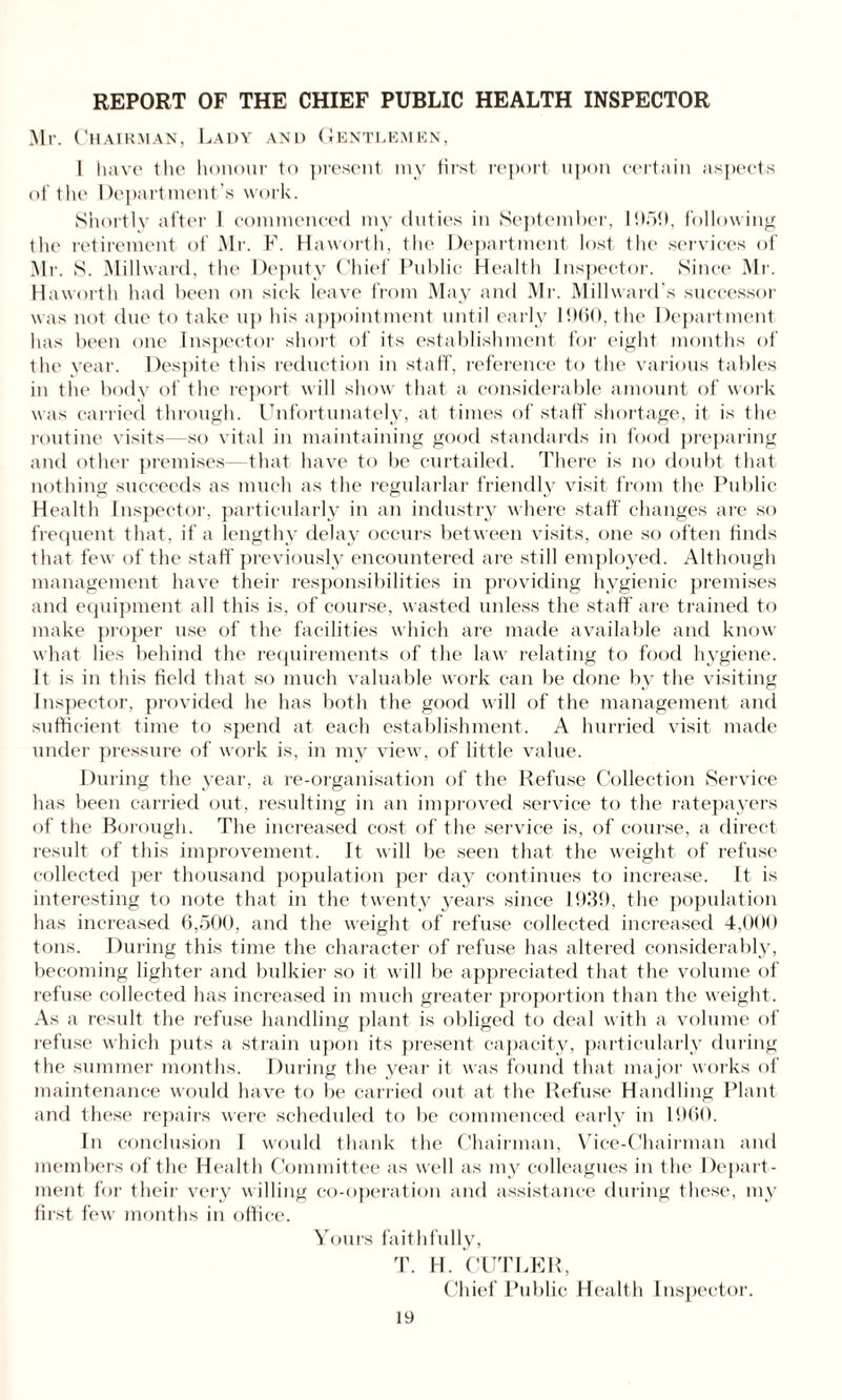 Mr. Chairman, Lady and Gentlemen, 1 have the honour to present my first report upon certain aspects of the Department’s work. Shortly after I commenced my duties in September, 1959, following the retirement of Mr. K. Haworth, the Department lost the services of Mr. S. Millward, the Deputy Chief Public Health Inspector. Since Mr. Haworth had been on sick leave from May and Mr. Millward\s successor was not due to take up his appointment until early 1960, the Department has been one Inspector short of its establishment for eight months of the year. Despite this reduction in staff, reference to the various tables in the body of the report will show that a considerable amount of work was carried through. Unfortunately, at times of staff shortage, it is the routine visits—so vital in maintaining good standards in food preparing and other premises—that have to be curtailed. There is no doubt that nothing succeeds as much as the regularlar friendly visit from the Public Health Inspector, particularly in an industry where staff changes are so frequent that, if a lengthy delay occurs between visits, one so often finds that few of the staff previously encountered are still employed. Although management have their responsibilities in providing hygienic premises and equipment all this is, of course, wasted unless the staff are trained to make proper use of the facilities which are made available and know what lies behind the requirements of the law relating to food hygiene. It is in this field that so much valuable work can be done by the visiting Inspector, provided he has both the good will of the management and sufficient time to spend at each establishment. A hurried visit made under pressure of work is, in my view, of little value. During the year, a re-organisation of the Refuse Collection Service has been carried out, resulting in an improved service to the ratepayers of the Borough. The increased cost of the service is, of course, a direct result of this improvement. It will be seen that the weight of refuse collected per thousand population per day continues to increase. It is interesting to note that in the twenty years since 1939, the population has increased 6,500, and the weight of refuse collected increased 4,000 tons. During this time the character of refuse has altered considerably, becoming lighter and bulkier so it will be appreciated that the volume of refuse collected has increased in much greater proportion than the weight. As a result the refuse handling plant is obliged to deal with a volume of refuse which puts a strain upon its present capacity, particularly during the summer months. During the year it was found that major works of maintenance would have to be carried out at the Refuse Handling Plant and these repairs were scheduled to be commenced early in 1960. In conclusion I would thank the Chairman, Vice-Chairman and members of the Health Committee as well as my colleagues in the Depart¬ ment for their very willing co-operation and assistance during these, my first fewr months in office. Yours faithfully, T. H. CUTLER, Chief Public Health Inspector.