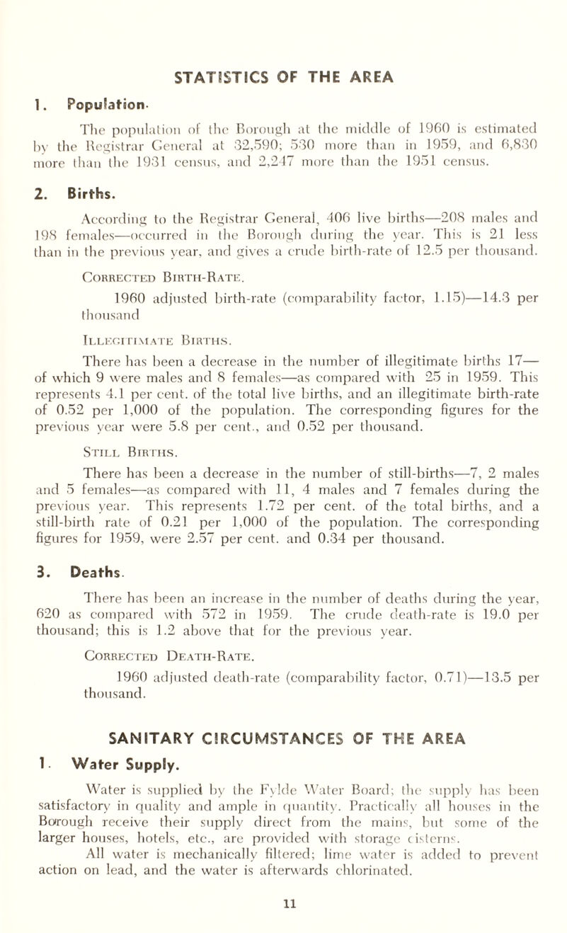 STATISTICS OF THE AREA 1. Population- The population of the Borough at the middle of 1960 is estimated by the Registrar General at 32,590; 530 more than in 1959, and 6,830 more than the 1931 census, and 2,247 more than the 1951 census. 2. Births. According to the Registrar General, 406 live births—208 males and 198 females—occurred in the Borough during the year. This is 21 less than in the previous year, and gives a crude birth-rate of 12.5 per thousand. Corrected Birth-Rate. 1960 adjusted birth-rate (comparability factor, 1.15)—14.3 per thousand Illegitimate Births. There has been a decrease in the number of illegitimate births 17— of which 9 were males and 8 females—as compared with 25 in 1959. This represents 4.1 per cent, of the total live births, and an illegitimate birth-rate of 0.52 per 1,000 of the population. The corresponding figures for the previous year were 5.8 per cent., and 0.52 per thousand. Still Births. There has been a decrease in the number of still-births—7, 2 males and 5 females—as compared with 11, 4 males and 7 females during the previous year. This represents 1.72 per cent, of the total births, and a still-birth rate of 0.21 per 1,000 of the population. The corresponding figures for 1959, were 2.57 per cent, and 0.34 per thousand. 3. Deaths. There has been an increase in the number of deaths during the year, 620 as compared with 572 in 1959. The crude death-rate is 19.0 per thousand; this is 1.2 above that for the previous year. Corrected Death-Rate. 1960 adjusted death-rate (comparability factor, 0.71)—13.5 per thousand. SANITARY CIRCUMSTANCES OF THE AREA 1 Water Supply. Water is supplied by the Fylde Water Board; the supply has been satisfactory in quality and ample in quantity. Practically all houses in the Borough receive their supply direct from the mains, but some of the larger houses, hotels, etc., are provided with storage cisterns. All water is mechanically filtered; lime water is added to prevent action on lead, and the water is afterwards chlorinated.