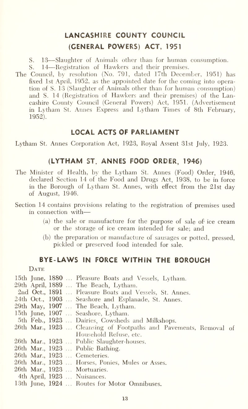 LANCASHIRE COUNTY COUNCIL (GENERAL POWERS) ACT, 1951 S. 13—Slaughter of Animals other than for human consumption. S. 14—Registration of Hawkers and their premises. The Council, by resolution (No. 791, dated 17th December, 1951) has fixed 1st April, 1952, as the appointed date for the coming into opera¬ tion of S. 13 (Slaughter of Animals other than for human consumption) and S. 14 (Registration of Hawkers and their premises) of the Lan¬ cashire County Council (General Powers) Act, 1951. (Advertisement in Lytham St. Aimes Express and Lytham Times of 8th February, 1952). LOCAL ACTS OF PARLIAMENT Lytham St. Annes Corporation Act, 1923, Royal Assent 31st July, 1923. (LYTHAM ST. ANNES FOOD ORDER, 1946) The Minister of Health, by the Lytham St. Annes (Food) Order, 1946, declared Section 14 of the Food and Drugs Act, 1938, to be in force in the Borough of Lytham St. Annes, with effect from the 21st day of August, 1946. Section 14 contains provisions relating to the registration of premises used in connection with— (a) the sale or manufacture for the purpose of sale ofi ice cream or the storage of ice cream intended for sale; and (b) the preparation or manufacture of sausages or potted, pressed, pickled or preserved food intended for sale. BYE-LAWS IN FORCE WITHIN THE BOROUGH Date 15th June, 1880 29th April, 1889 2nd Oct., 1891 24th Oct., 1903 29th May, 1907 15th June, 1907 5th Feb., 1923 26th Mar., 1923 26th Mar., 1923 26th Mar., 1923 26th Mar., 1923 26th Mar., 1923 26th Mar., 1923 4th April, 1923 13th June, 1924 Pleasure Boats and Vessels, Lytham. The Beach, Lytham. Pleasure Boats and Vessels, St. Annes. Seashore and Esplanade, St. Annes. The Beach, Lytham. Seashore, Lytham. Dairies, Cowsheds and Milkshops. Cleansing of Footpaths and Pavements, Removal of Household Refuse, etc. Public Slaughter-houses. Public Bathing. Cemeteries. Horses, Ponies, Mules or Asses. Mortuaries. Nuisances. Routes for Motor Omnibuses.