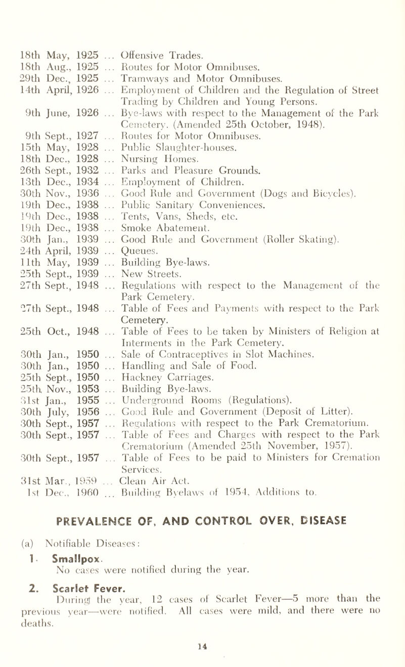 18 th May, 1925 18th Aug., 1925 29 th Dec., 1925 14th April, 1926 9th June, 1926 9 th Sept., 1927 15th May, 1928 18th Dec., 1928 26th Sept., 1932 13th Dec., 1934 30th Nov., 1936 19 th Dec., 1938 19 th Dec., 1938 19 th Dec., 1938 30th Jan., 1939 24th April, 1939 11th May, 1939 25 th Sept., 1939 27 th Sept., 1948 27th Sept., 1948 25th Oct., 1948 30th Jan., 1950 30th Jan., 1950 25th Sept., 1950 25th Nov., 1953 31st Jan., 1955 30th July, 1956 30th Sept., 1957 30th Sept., 1957 30th Sept., 1957 31st Mar., 1959 1st Dec., I960 Offensive Trades. Routes for Motor Omnibuses. Tramways and Motor Omnibuses. Employment of Children and the Regulation of Street Trading by Children and Young Persons. Bye-laws with respect to the Management of the Park Cemetery. (Amended 25th October, 1948). Routes for Motor Omnibuses. Public Slaughter-houses. Nursing Homes. Parks and Pleasure Grounds. Employment of Children. Good Rule and Government (Dogs and Bicycles). Public Sanitary Conveniences. Tents, Vans, Sheds, etc. Smoke Abatement. Good Rule and Government (Roller Skating). Queues. Building Bye-laws. New Streets. Regulations with respect to the Management of the Park Cemetery. Table of Fees and Payments with respect to the Park Cemetery. Table of Fees to be taken by Ministers of Religion at Interments in the Park Cemetery. Sale of Contraceptives in Slot Machines. Handling and Sale or Food. Hackney Carriages. Building Bye-laws. Underground Rooms (Regulations). Good Rule and Government (Deposit of Litter). Regulations with respect to the Park Crematorium. Table of Fees and Charges with respect to the Park Crematorium (Amended 25th November, 1957). Table of Fees to be paid to Ministers for Cremation Services. Clean Air Act. Building Byelaws of 1954, Additions to. PREVALENCE OF, AND CONTROL OVER, DISEASE (a) Notifiable Diseases: 1- Smallpox. No cases were notified during the year. 2. Scarlet Fever. During the year, 12 cases of Scarlet Fever—5 more than the previous year—were notified. All cases were mild, and there were no deaths. u