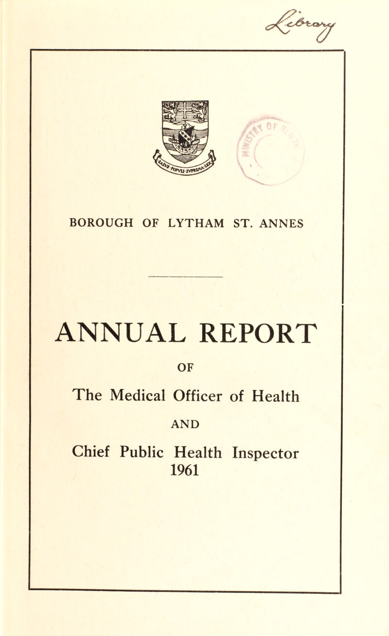 BOROUGH OF LYTHAM ST. ANNES ANNUAL REPORT OF The Medical Officer of Health AND Chief Public Health Inspector 1961