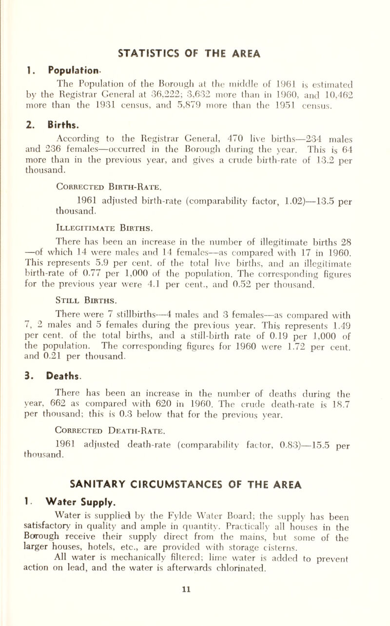 STATISTICS OF THE AREA 1. Population- The Population of the Borough at the middle of 1961 is estimated by the Registrar General at 36,222; 3,632 more than in 1960, and 10,462 more than the 1931 census, and 5,879 more than the 1951 census. 2. Births. According to the Registrar General, 470 live births—234 males and 236 females—occurred in the Borough during the year. This is 64 more than in the previous year, and gives a crude birth-rate of 13.2 per thousand. Corrected Birth-Rate. 1961 adjusted birth-rate (comparability factor, 1.02)—13.5 per thousand. Illegitimate Births. There has been an increase in the number of illegitimate births 28 —of which 14 were males and 14 females—as compared with 17 in 1960. This represents 5.9 per cent, of the total live births, and an illegitimate birth-rate of 0.77 per 1,000 of the population. The corresponding figures for the previous year were 4.1 per cent., and 0.52 per thousand. Still Births. There were 7 stillbirths—4 males and 3 females—as compared with 7, 2 males and 5 females during the previous year. This represents 1.49 per cent, of the total births, and a still-birth rate of 0.19 per 1,000 of the population. The corresponding figures for 1960 were 1.72 per cent, and 0.21 per thousand. 3. Deaths There has been an increase in the number of deaths during the year, 662 as compared with 620 in I960. The crude death-rate is 18.7 per thousand; this is 0.3 below that for the previous year. Corrected Death-Rate. 1961 adjusted death-rate (comparability factor, 0.83)—15.5 per thousand. SANITARY CIRCUMSTANCES OF THE AREA 1. Water Supply. Water is supplied by the Fylde Water Board; the supply has been satisfactory in quality and ample in quantity. Practically all houses in the Borough receive their supply direct from the mains, but some of the larger houses, hotels, etc., are provided with storage cisterns. All water is mechanically filtered; lime water is added to prevent action on lead, and the water is afterwards chlorinated.