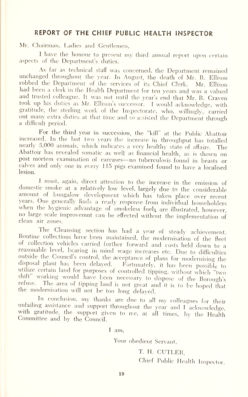 REPORT OF THE CHIEF PUBLIC HEALTH INSPECTOR Mr. Ch airman, Ladies and Gentlemen, I have the honour to present my third annual report upon certain aspects of the Department’s duties. As far as technical staff was concerned, the Department remained unchanged throughout the year. In August, the death of Mr. R. Ellison robbed the Department of the services of its Chief Clerk. Mr. Ellison had been a clerk in the Health Department for ten years and was a valued and trusted colleague. It was not until the year’s end that Mr. R. Craven took up his duties as Mr. Ellisons successor. I would acknowledge, with gratitude, the sterling work of the Inspectorate, who, willingly, carried out many extra duties at that time and so assisted the Department through a difficult period. For the third year iu succession, the “kill” at the Public Abattoir increased. In the last two years the increase in throughput has totalled nearly 3,000 animal's, which indicates a very healthy state of affairs. The Abattoir has revealed somatic as well as financial health, as is shown on post mortem examination of carcases—no tuberculosis found in beasts or calves and only one in every 115 pigs examined found to have a localised lesion. I must, again, direct attention to the increase in the emission of domestic smoke at a relatively low level, largely due to the considerable amount of bungalow development which has taken place over recent years. One generally finds a read)’ response from individual householders when the hygienic advantage of smokeless fuels, are illustrated, however, no large scale improvemnt can be effected without the implementation of clean air zones. The Cleansing section has had a year of steady achievement. Routine collections have been maintained, the modernisation of the fleet of collection vehicles carried further forward and costs held down to a reasonable level, bearing in mind wage increases etc. Due to difficulties outside the Council’s control, the acceptance of plans for modernising the disposal plant has been delayed. Fortunately, it has been possible to utilize certain land for purposes of controlled tipping, without which “two shift working would have been necessary to dispose of the Borough’s refuse. The area of tipping land is not great and it is to he hoped that the modernisation will not be too long delayed. In conclusion, my thanks are due to all my colleagues for their unfailing assistance and support throughout the year and I acknowledge, with gratitude, the support given to me, at all times, by the Health Committee and by the Council. I am, Your obedient Servant, T. II. CUTLER, Chief Public Health Inspector.