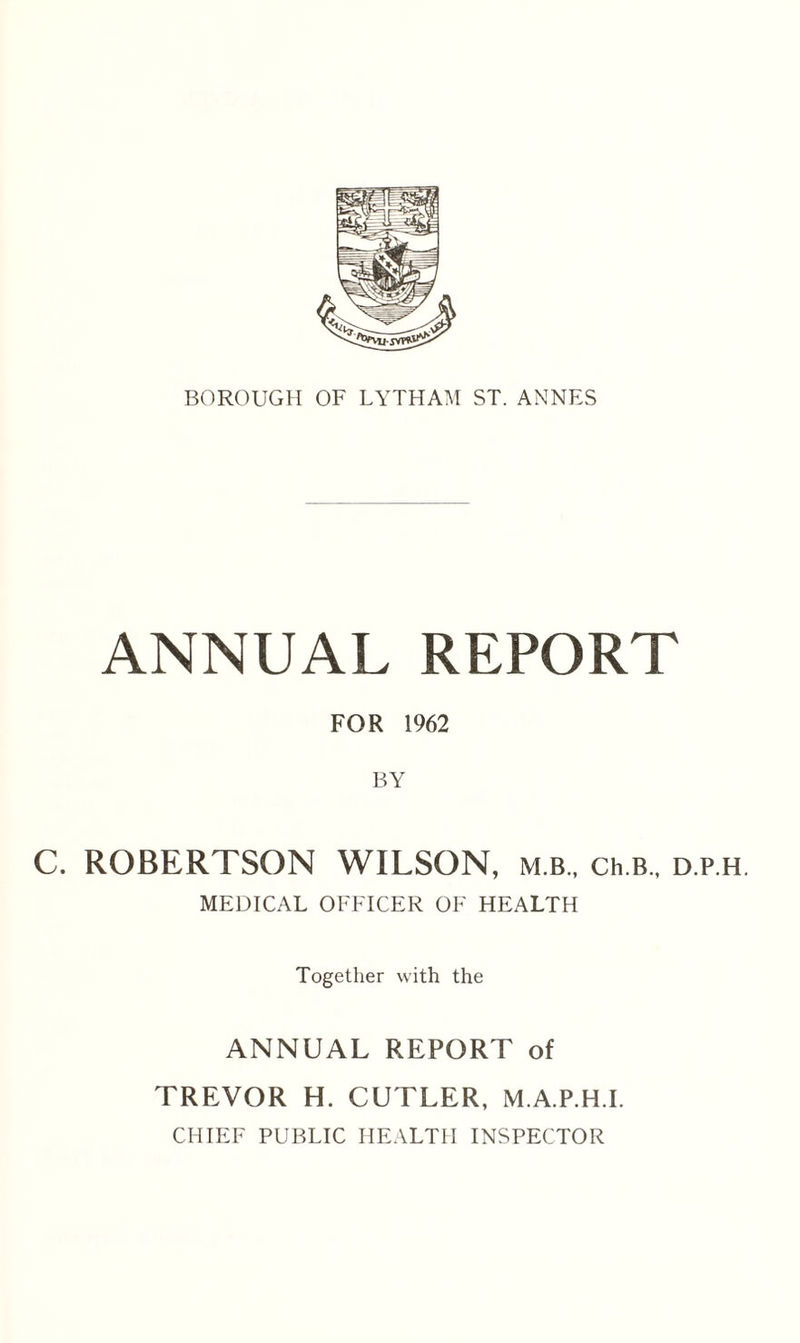 ANNUAL REPORT FOR 1962 BY C. ROBERTSON WILSON, m b., ch.B., d.p.h MEDICAL OFFICER OF HEALTH Together with the ANNUAL REPORT of TREVOR H. CUTLER, M.A.P.H.I. CHIEF PUBLIC HEALTH INSPECTOR