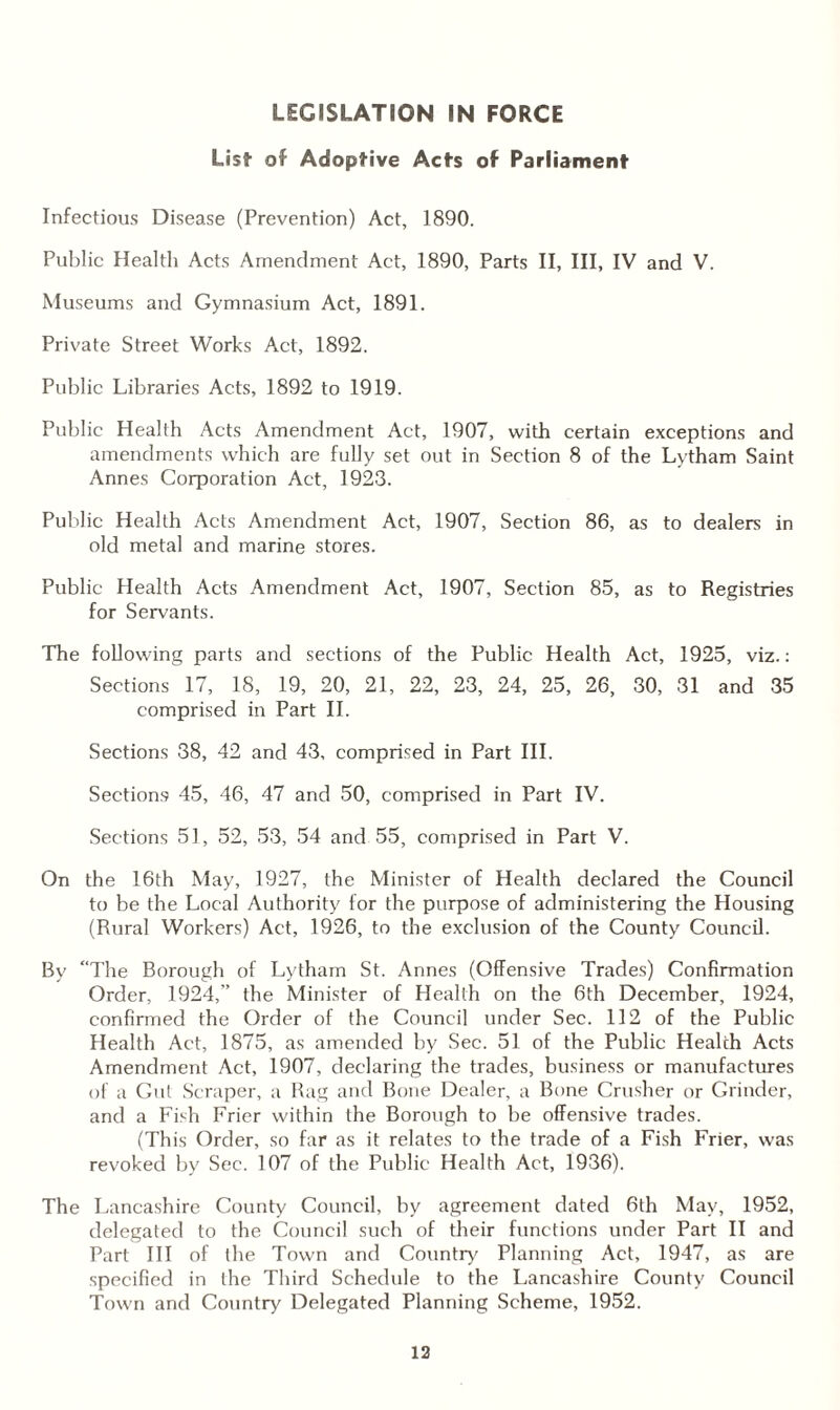 LEGISLATION IN FORCE List of Adoptive Acts of Parliament Infectious Disease (Prevention) Act, 1890. Public Health Acts Amendment Act, 1890, Parts II, III, IV and V. Museums and Gymnasium Act, 1891. Private Street Works Act, 1892. Public Libraries Acts, 1892 to 1919. Public Health Acts Amendment Act, 1907, with certain exceptions and amendments which are fully set out in Section 8 of the Lytham Saint Annes Corporation Act, 1923. Public Health Acts Amendment Act, 1907, Section 86, as to dealers in old metal and marine stores. Public Health Acts Amendment Act, 1907, Section 85, as to Registries for Servants. The following parts and sections of the Public Health Act, 1925, viz.: Sections 17, 18, 19, 20, 21, 22, 23, 24, 25, 26, 30, 31 and 35 comprised in Part II. Sections 38, 42 and 43, comprised in Part III. Sections 45, 46, 47 and 50, comprised in Part IV. Sections 51, 52, 53, 54 and 55, comprised in Part V. On the 16th May, 1927, the Minister of Health declared the Council to be the Local Authority for the purpose of administering the Housing (Rural Workers) Act, 1926, to the exclusion of the County Council. By “The Borough of Lytham St. Annes (Offensive Trades) Confirmation Order, 1924,” the Minister of Health on the 6th December, 1924, confirmed the Order of the Council under Sec. 112 of the Public Health Act, 1875, as amended by Sec. 51 of the Public Health Acts Amendment Act, 1907, declaring the trades, business or manufactures of a Gut Scraper, a Rag and Bone Dealer, a Bone Crusher or Grinder, and a Fish Frier within the Borough to be offensive trades. (This Order, so far as it relates to the trade of a Fish Frier, was revoked by Sec. 107 of the Public Health Act, 1936). The Lancashire County Council, by agreement dated 6th May, 1952, delegated to the Council such of their functions under Part II and Part III of the Town and Country Planning Act, 1947, as are specified in the Third Schedule to the Lancashire County Council Town and Country Delegated Planning Scheme, 1952.
