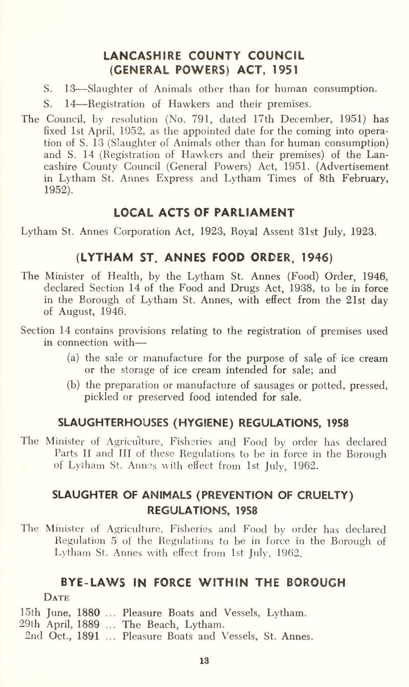 LANCASHIRE COUNTY COUNCIL (GENERAL POWERS) ACT, 1951 S. 13—Slaughter of Animals other than for human consumption. S. 14—Registration of Hawkers and their premises. The Council, by resolution (No. 791, dated 17th December, 1951) has fixed 1st April, 1952, as the appointed date for the coming into opera¬ tion of S. 13 (Slaughter of Animals other than for human consumption) and S. 14 (Registration of Hawkers and their premises) of the Lan¬ cashire County Council (General Powers) Act, 1951. (Advertisement in Lytham St. Annes Express and Lytham Times of 8th February, 1952). LOCAL ACTS OF PARLIAMENT Lytham St. Annes Corporation Act, 1923, Royal Assent 31st July, 1923. (LYTHAM ST. ANNES FOOD ORDER, 1946) The Minister of Health, by the Lytham St. Annes (Food) Order, 1946, declared Section 14 of the Food and Drugs Act, 1938, to be in force in the Borough of Lytham St. Annes, with effect from the 21st day of August, 1946. Section 14 contains provisions relating to the registration of premises used in connection with— (a) the sale or manufacture for the purpose of sale of ice cream or the storage of ice cream intended for sale; and (b) the preparation or manufacture of sausages or potted, pressed, pickled or preserved food intended for sale. SLAUGHTERHOUSES (HYGIENE) REGULATIONS, 1958 The Minister of Agriculture, Fisheries and Food by order has declared Parts II and III of these Regulations to be in force in the Borough of Lytham St. Annes with effect from 1st July, 1962. SLAUGHTER OF ANIMALS (PREVENTION OF CRUELTY) REGULATIONS, 1958 The Minister of Agriculture, Fisheries and Food by order has declared Regulation 5 of the Regulations to be in force in the Borough of Lytham St. Annes with effect from 1st July, 1962. BYE-LAWS IN FORCE WITHIN THE BOROUGH Date 15th June, 1880 ... Pleasure Boats and Vessels, Lytham. 29th April, 1889 ... The Beach, Lytham. 2nd Oct., 1891 ... Pleasure Boats and Vessels, St. Annes.