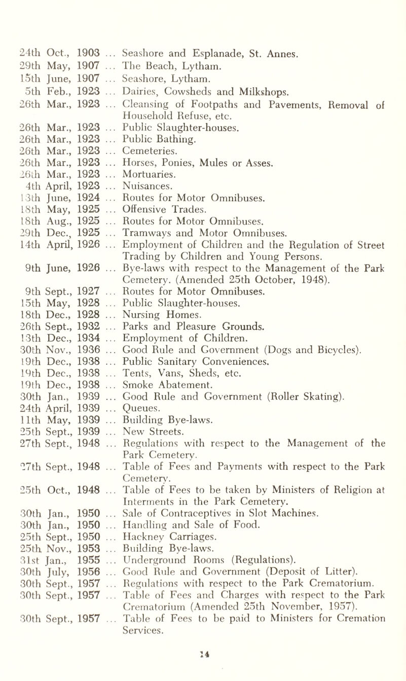24th Oct., 1903 29th May, 1907 15th June, 1907 5th Feb., 1923 26th Mar., 1923 26th Mar., 1923 26th Mar., 1923 26th Mar., 1923 26th Mar., 1923 26th Mar., 1923 4th April, 1923 13th June, 1924 18th May, 1925 18th Aug., 1925 29th Dec., 1925 14th April, 1926 9th June, 1926 9th Sept., 1927 15th May, 1928 18th Dec., 1928 26th Sept., 1932 13th Dec., 1934 30th Nov., 1936 19th Dec., 1938 19th Dec., 1938 19th Dec., 1938 30th Jan., 1939 24th April, 1939 11th May, 1939 25th Sept., 1939 27th Sept., 1948 27th Sept., 1948 25th Oct., 1948 30th Jan., 1950 30th Jan., 1950 25th Sept., 1950 25th Nov., 1953 31st Jan., 1955 30th July, 1956 30th Sept., 1957 30th Sept., 1957 30th Sept., 1957 Seashore and Esplanade, St. Annes. The Beach, Lytham. Seashore, Lytham. Dairies, Cowsheds and Milkshops. Cleansing of Footpaths and Pavements, Removal of Household Refuse, etc. Public Slaughter-houses. Public Bathing. Cemeteries. Horses, Ponies, Mules or Asses. Mortuaries. Nuisances. Routes for Motor Omnibuses. Offensive Trades. Routes for Motor Omnibuses. Tramways and Motor Omnibuses. Employment of Children and the Regulation of Street Trading by Children and Young Persons. Bye-laws with respect to the Management of the Park- Cemetery. (Amended 25th October, 1948). Routes for Motor Omnibuses. Public Slaughter-houses. Nursing Homes. Parks and Pleasure Grounds. Employment of Children. Good Rule and Government (Dogs and Bicycles). Public Sanitary Conveniences. Tents, Vans, Sheds, etc. Smoke Abatement. Good Rule and Government (Roller Skating). Queues. Building Bye-laws. New Streets. Regulations with respect to the Management of the Park Cemetery. Table of Fees and Payments with respect to the Park Cemetery. Table of Fees to be taken by Ministers of Religion at Interments in the Park Cemetery. Sale of Contraceptives in Slot Machines. Handling and Sale of Food. Hackney Carriages. Building Bye-laws. Underground Rooms (Regulations). Good Rule and Government (Deposit of Litter). Regulations with respect to the Park Crematorium. Table of Fees and Charges with respect to the Park- Crematorium (Amended 25th November, 1957). Table of Fees to be paid to Ministers for Cremation Services.