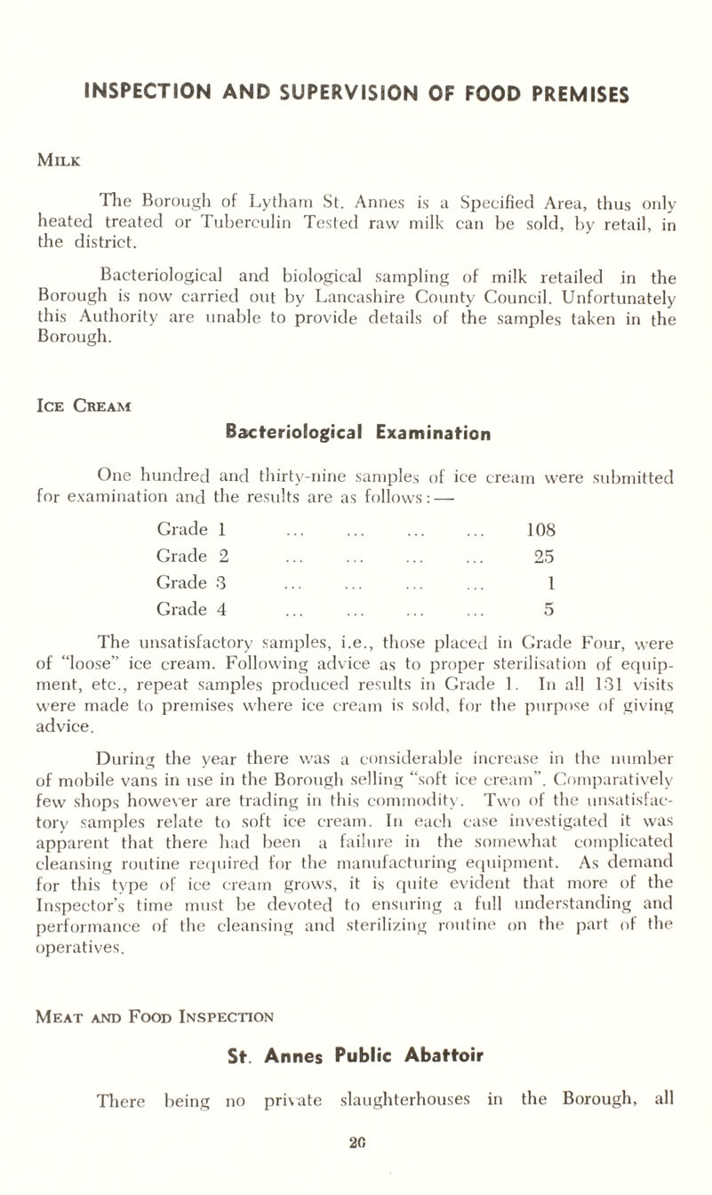 INSPECTION AND SUPERVISION OF FOOD PREMISES Milk The Borough of Lytham St. Annes is a Specified Area, thus only heated treated or Tuberculin Tested raw milk can be sold, by retail, in the district. Bacteriological and biological sampling of milk retailed in the Borough is now carried out by Lancashire County Council. Unfortunately this Authority are unable to provide details of the samples taken in the Borough. Ice Cream Bacteriological Examination One hundred and thirty-nine samples of ice cream were submitted for examination and the results are as follows: — Grade 1 . 108 Grade 2 ... ... ... ... 25 Grade 3 ... ... ... ... 1 Grade 4 ... ... ... ... 5 The unsatisfactory samples, i.e., those placed in Grade Four, were of “loose” ice cream. Following advice as to proper sterilisation of equip¬ ment, etc., repeat samples produced results in Grade 1. In all 131 visits were made to premises where ice cream is sold, for the purpose of giving advice. During the year there was a considerable increase in the number of mobile vans in use in the Borough selling “soft ice cream”. Comparatively few shops however are trading in this commodity. Two of the unsatisfac¬ tory samples relate to soft ice cream. In each case investigated it was apparent that there had been a failure in the somewhat complicated cleansing routine required for the manufacturing equipment. As demand for this type of ice cream grows, it is quite evident that more of the Inspector’s time must be devoted to ensuring a full understanding and performance of the cleansing and sterilizing routine on the part of the operatives. Meat and Food Inspection St. Annes Public Abattoir There being no private slaughterhouses in the Borough, all
