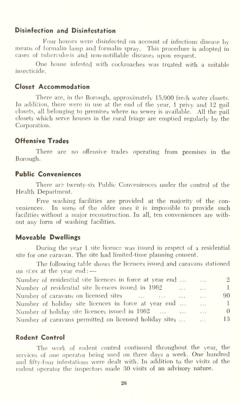 Disinfection and Disinfestation Four houses were disinfected on account of infectious disease by means of formalin lamp and formalin spray. This procedure is adopted in cases of tuberculosis and non-notifiable diseases upon request. One house infested with cockroaches was treated with a suitable insecticide. Closet Accommodation There are, in the Borough, approximately 15,900 fredi water closets. In addition, there were in use at the end of the year, 1 privy and 12 pail closets, all belonging to premises where no sewer is available. All the pail closets which serve houses in the rural fringe are emptied regularly by the Corporation. Offensive Trades There are no offensive trades operating from premises in the Borough. Public Conveniences There are twenty-six Public Conveniences under the control of the Health Department. Free washing facilities are provided at the majority of the con¬ veniences. In some of the older ones it is impossible to provide such facilities without a major reconstruction. In all, ten conveniences are with¬ out any form of washing facilities. Moveable Dwellings During the year 1 site licence was issued in respect of a residential site for one caravan. The site had limited-time planning consent. The following table shows the licences issued and caravans stationed on sites at the year end: — Number of residential site licences in force at year end ... ... 2 Number of residential site licences issued in 1962 ... ... 1 Number of caravans on licensed sites ... ... ... ... 90 Number of holiday site licences in force at year end ... ... 1 Number of holiday site licences issued in 1962 ... ... ... 0 Number of caravans permitted on licensed holiday sites ... ... 13 Rodent Control The work of rodent control continued throughout the year, the services of one operator being used on three days a week. One hundred and fifty-four infestations were dealt with. In addition to the visits of the rodent operator the inspectors made 30 visits of an advisory nature.