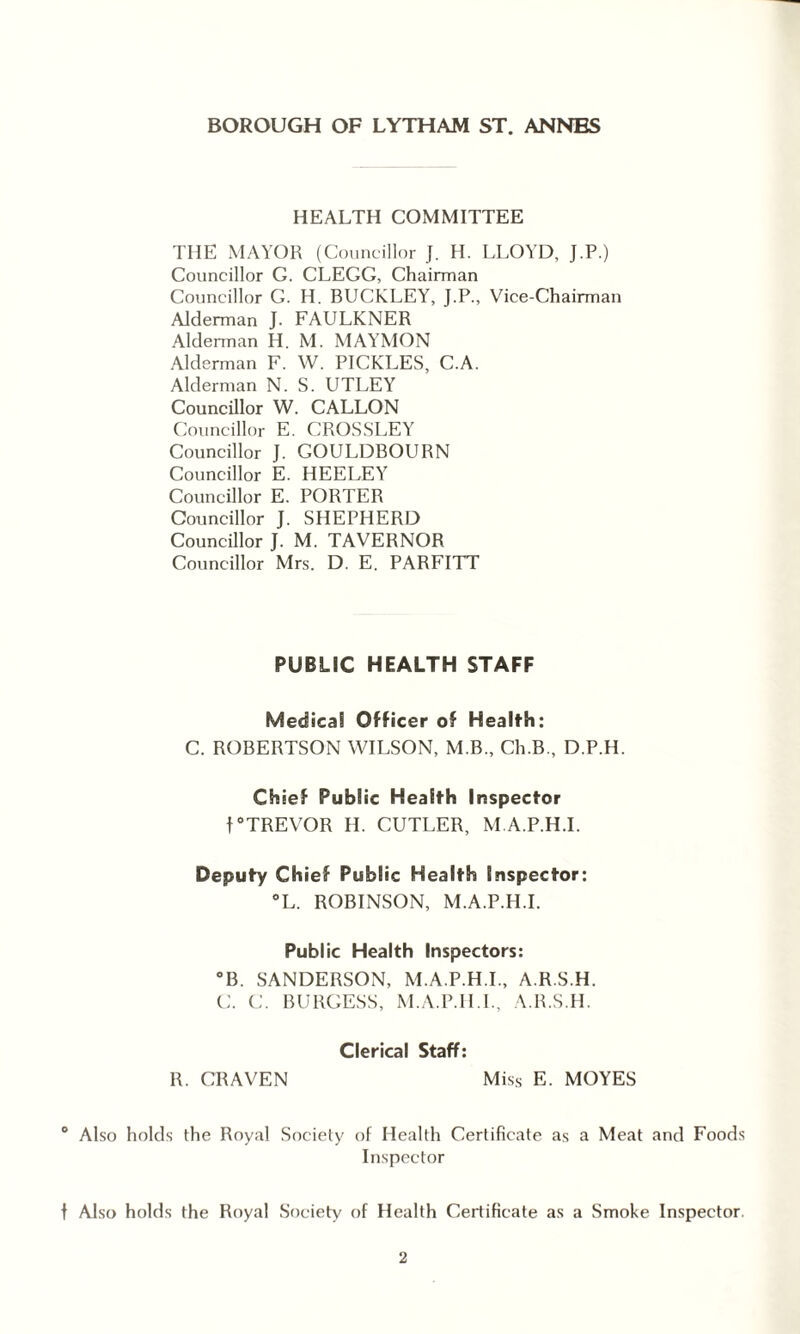 HEALTH COMMITTEE THE MAYOR (Councillor J. H. LLOYD, J.P.) Councillor G. CLEGG, Chairman Councillor G. H. BUCKLEY, J.P., Vice-Chairman Alderman J. FAULKNER Alderman H. M. MAYMON Alderman F. W. PICKLES, C.A. Alderman N. S. UTLEY Councillor W. CALLON Councillor E. CROSSLEY Councillor J. GOULDBOURN Councillor E. HEELEY Councillor E. PORTER Councillor J. SHEPHERD Councillor J. M. TAVERNOR Councillor Mrs. D. E. PARFITT PUBLIC HEALTH STAFF Medical Officer of Health: C. ROBERTSON WILSON, M.B., Ch.B., D.P.H. Chief Public Health Inspector f°TREVOR H. CUTLER, M.A.P.H.I. Deputy Chief Public Health Inspector: °L. ROBINSON, M.A.P.H.I. Public Health Inspectors: °B. SANDERSON, M.A.P.H.I., A.R.S.H. C. C. BURGESS, M.A.P.H.I., A.R.S.H. Clerical Staff: R. CRAVEN Miss E. MOYES ° Also holds the Royal Society of Health Certificate as a Meat and Foods Inspector f Also holds the Royal Society of Health Certificate as a Smoke Inspector.