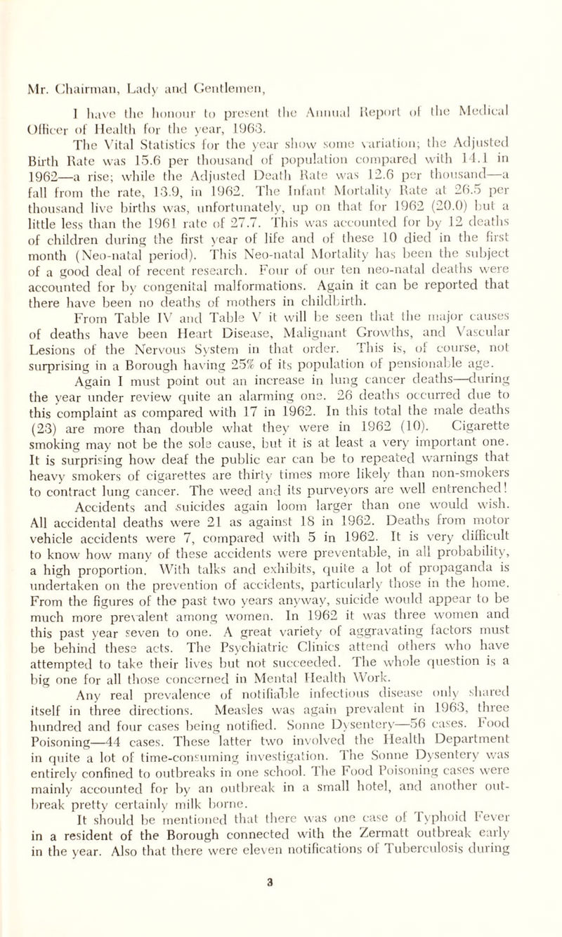 Mr. Chairman, Lady and Gentlemen, 1 have the honour to present the Annual Report of the Medical Officer of Health for the year, 1963. The Vital Statistics for the year show some variation; the Adjusted Birth Rate was 15.6 per thousand of population compared with 14.1 in 1962—a rise; while the Adjusted Death Rate was 12.6 per thousand—a fall from the rate, 13.9, in 1962. The Infant Mortality Rate at 26.5 per thousand live births was, unfortunately, up on that for 1962 (20.0) but a little less than the 1961 rate of 27.7. This was accounted for by 12 deaths of children during the first year of life and of these 10 died in the first month (Neo-natal period). This Neo-natal Mortality has been the subject of a good deal of recent research. Four of our ten neo-natal deaths were accounted for by congenital malformations. Again it can be reported that there have been no deaths of mothers in childbirth. From Table IV and Table V it will be seen that the major causes of deaths have been Heart Disease, Malignant Growths, and Vascular Lesions of the Nervous System in that order. This is, of course, not surprising in a Borough having 25% of its population of pensionable age. Again I must point out an increase in lung cancer deaths—during the year under review quite an alarming one. 26 deaths occurred due to this complaint as compared with 17 in 1962. In this total the male deaths (23) are more than double what they were in 1962 (10). Cigarette smoking may not be the sole cause, but it is at least a very important one. It is surprising how deaf the public ear can be to repeated warnings that heavy smokers of cigarettes are thirty times more likely than non-smokers to contract lung cancer. The weed and its purveyors are well entrenched! Accidents and .suicides again loom larger than one would wish. All accidental deaths were 21 as against 18 in 1962. Deaths from motor vehicle accidents were 7, compared with 5 in 1962. It is very difficult to know how many of these accidents were preventable, in all probability, a high proportion. With talks and exhibits, quite a lot of propaganda is undertaken on the prevention of accidents, particularly those in the home. From the figures of the past two years anyway, suicide would appear to be much more prevalent among women. In 1962 it was three women and this past year seven to one. A great variety of aggravating factors must be behind these acts. The Psychiatric Clinics attend others who have attempted to take their lives but not succeeded. The whole question is a big one for all those concerned in Mental Health Work. Any real prevalence of notifiable infectious disease only shared itself in three directions. Measles was again prevalent in 1963, three hundred and four cases being notified. Sonne Dysentery—56 cases. Food Poisoning—44 cases. These latter two involved the Health Department in quite a lot of time-consuming investigation. Tire Sonne Dysentery was entirely confined to outbreaks in one school, lire Food Poisoning cases were mainly accounted for by air outbreak in a small hotel, and another out¬ break pretty certainly milk borne. It should be mentioned that there was one case of 1 yphoid Fever in a resident of the Borough connected with the Zermatt outbreak early in the year. Also that there were eleven notifications of Tuberculosis during