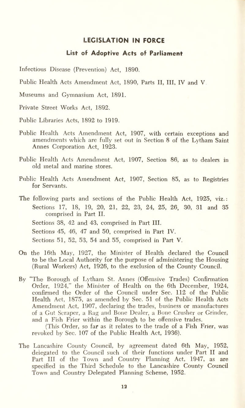 List- of Adoptive Acts of Parliament Infectious Disease (Prevention) Act, 1890. Public Health Acts Amendment Act, 1890, Parts II, III, IV and V Museums and Gymnasium Act, 1891. Private Street Works Act, 1892. Public Libraries Acts, 1892 to 1919. Public Health Acts Amendment Act, 1907, with certain exceptions and amendments which are fully set out in Section 8 of the Lytham Saint Annes Corporation Act, 1923. Public Health Acts Amendment Act, 1907, Section 86, as to dealers in old metal and marine stores. Public Health Acts Amendment Act, 1907, Section 85, as to Registries for Servants. The following parts and sections of the Public Health Act, 1925, viz.: Sections 17, 18, 19, 20, 21, 22, 23, 24, 25, 26, 30, 31 and 35 comprised in Part II. Sections 38, 42 and 43, comprised in Part III. Sections 45, 46, 47 and 50, comprised in Part IV. Sections 51, 52, 53, 54 and 55, comprised in Part V. On the 16th May, 1927, the Minister of Health declared the Council to be the Local Authority for the purpose of administering the Housing (Rural Workers) Act, 1926, to the exclusion of the County Council. By “The Borough of Lytham St. Annes (Offensive Trades) Confirmation Order, 1924,” the Minister of Health on the 6th December, i924, confirmed the Order of the Council under Sec. 112 of the Public Health Act, 1875, as amended by Sec. 51 of the Public Health Acts Amendment Act, 1907, declaring the trades, business or manufactures of a Gut Scraper, a Rag and Bone Dealer, a Bone Crusher or Grinder, and a Fish Frier within the Borough to be offensive trades. (This Order, so far as it relates to the trade of a Fish Frier, was revoked by Sec. 107 of the Public Health Act, 1936). The Lancashire County Council, by agreement dated 6th May, 1952, delegated to the Council such of their functions under Part II and Part III of the Town and Country' Planning Act, 1947, as are specified in the Third Schedule to the Lancashire County Council Town and Country Delegated Planning Scheme, 1952. 13