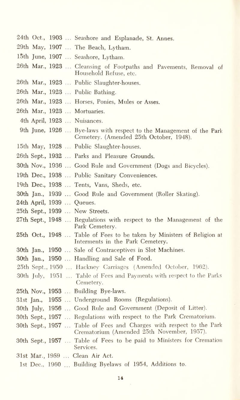 24th Oct., 1903 29th May, 1907 15th June, 1907 26th Mar., 1923 26th Mar., 1923 26th Mar., 1923 26th Mar., 1923 26th Mar., 1923 4th April, 1923 9th June, 1926 15th May, 1928 26th Sept., 1932 Seashore and Esplanade, St. Annes. The Beach, Lytham. Seashore, Lytham. Cleansing of Footpaths and Pavements, Removal of Household Refuse, etc. Public Slaughter-houses. Public Bathing. Horses, Ponies, Mules or Asses. Mortuaries. Nuisances. Bye-laws with respect to the Management of the Park- Cemetery. (Amended 25th October, 1948). Public Slaughter-houses. Parks and Pleasure Grounds. 30th Nov., 1936 ... Good Rule and Government (Dogs and Bicycles). 19th Dec., 1938 ... Public Sanitary Conveniences. 19th Dec., 1938 ... Tents, Vans, Sheds, etc. 30th Jan., 1939 ... Good Rule and Government (Roller Skating). 24th April, 1939 ... Queues. 25th Sept., 1939 ... New Streets. 27th Sept., 1948 ... Regulations with respect to the Management of the Park Cemetery. 25th Oct., 1948 ... Table of Fees to be taken by Ministers of Religion at Interments in the Park Cemetery. 30th Jan., 1950 ... Sale of Contraceptives in Slot Machines. 30th Jan., 1950 ... Handling and Sale of Food. 25th Sept., 1950 ... Hackney Carriages (Amended October, 1962). 30th July, 1951 ... Table of Fees and Payments with respect to the Parks Cemetery. 25th Nov., 1953 ... Building Bye-laws. 31st Jan., 1955 ... Underground Rooms (Regulations). 30th July, 1956 ... Good Rule and Government (Deposit of Litter). 30th Sept., 1957 ... Regulations with respect to the Park Crematorium. 30th Sept., 1957 ... Table of Fees and Charges with respect to the Park Crematorium (Amended 25th November, 1957). 30th Sept., 1957 ... Table of Fees to be paid to Ministers for Cremation Services. 31st Mar., 1959 ... Clean Air Act. 1st Dec., 1960 ... Building Byelaws of 1954, Additions to.
