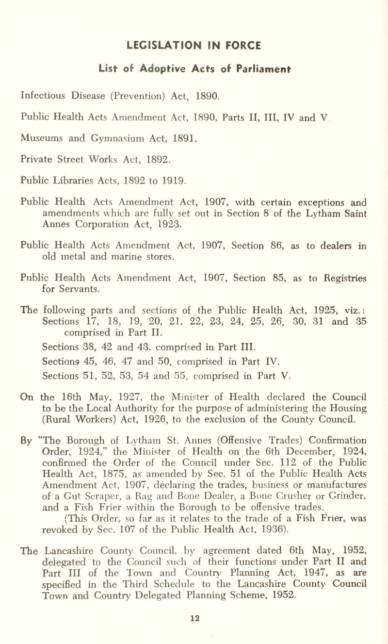 LEGISLATION IN FORCE List- of Adoptive Acts of Parliament Infectious Disease (Prevention) Act, 1890. Public Health Acts Amendment Act, 1890, Parts II, III, IV and V Museums and Gymnasium Act, 1891. Private Street Works Act, 1892. Public Libraries Acts, 1892 to 1919. Public Health Acts Amendment Act, 1907, with certain exceptions and amendments which are fully set out in Section 8 of the Lytham Saint Annes Corporation Act, 1923. Public Health Acts Amendment Act, 1907, Section 86, as to dealers in old metal and marine stores. Public Health Acts Amendment Act, 1907, Section 85, as to Registries for Servants. The following parts and sections of the Public Health Act, 1925, viz.: Sections 17, 18, 19, 20, 21, 22, 23, 24, 25, 26, 30, 31 and 35 comprised in Part II. Sections 38, 42 and 43, comprised in Part III. Sections 45, 46, 47 and 50, comprised in Part IV. Sections 51, 52, 53, 54 and 55, comprised in Part V. On the 16th May, 1927, the Minister of Health declared the Council to be the Local Authority for the purpose of administering the Housing (Rural Workers) Act, 1926, to the exclusion of the County Council. By “The Borough of Lytham St. Annes (Offensive Trades) Confirmation Order, 1924,” the Minister of Health on the 6th December, 1924, confirmed the Order of the Council under Sec. 112 of the Public Health Act, 1875, as amended by Sec. 51 of the Public Health Acts Amendment Act, 1907, declaring the trades, business or manufactures of a Gut Scraper, a Rag and Bone Dealer, a Bone Crusher or Grinder, and a Fish Frier within the Borough to be offensive trades. (This Order, so far as it relates to the trade of a Fish Frier, was revoked by Sec. 107 of the Public Health Act, 1936). The Lancashire County Council, by agreement dated 6th May, 1952, delegated to the Council such of their functions under Part II and Part III of the Town and Country Planning Act, 1947, as are specified in the Third Schedule to the Lancashire County Council Town and Country Delegated Planning Scheme, 1952.