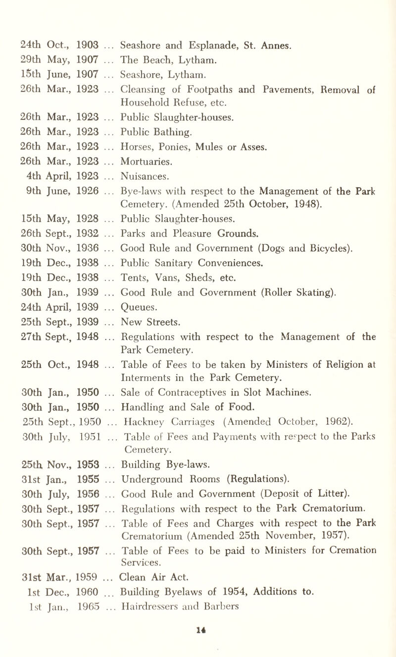 24th Oct., 1903 .. 29th May, 1907 .. 15th June, 1907 .. 26th Mar., 1923 .. . Seashore and Esplanade, St. Annes. . The Beach, Lytham. . Seashore, Lytham. . Cleansing of Footpaths and Pavements, Removal of Household Refuse, etc. 26th Mar., 1923 .. 26th Mar., 1923 .. 26th Mar., 1923 .. 26th Mar., 1923 .. 4th April, 1923 .. 9th June, 1926 . Public Slaughter-houses. . Public Bathing. . Horses, Ponies, Mules or Asses. . Mortuaries. . Nuisances. . Bye-laws with respect to the Management of the Park Cemetery. (Amended 25th October, 1948). 15th May, 1928 .. 26th Sept., 1932 .. 30th Nov., 1936 .. 19th Dec., 1938 .. 19th Dec., 1938 .. 30th Jan., 1939 .. 24th April, 1939 .. 25th Sept., 1939 .. 27th Sept., 1948 .. . Public Slaughter-houses. . Parks and Pleasure Grounds. . Good Rule and Government (Dogs and Bicycles). . Public Sanitary Conveniences. . Tents, Vans, Sheds, etc. . Good Rule and Government (Roller Skating). . Queues. . New Streets. . Regulations with respect to the Management of the Park Cemetery. 25th Oct., 1948 . . Table of Fees to be taken by Ministers of Religion at Interments in the Park Cemetery. 30th Jan., 1950 .. 30th Jan., 1950 25th Sept., 1950 . 30th July, 1951 . . Sale of Contraceptives in Slot Machines. . Handling and Sale of Food. .. Hackney Carriages (Amended October, 1962). .. Table of Fees and Payments with respect to the Parks Cemetery. 25th Nov., 1953 .. 31st Jan., 1955 . 30th July, 1956 30th Sept., 1957 . 30th Sept., 1957 . . Building Bye-laws. . Underground Rooms (Regulations). .. Good Rule and Government (Deposit of Litter). . Regulations with respect to the Park Crematorium. .. Table of Fees and Charges with respect to the Park Crematorium (Amended 25th November, 1957). 30th Sept., 1957 . .. Table of Fees to be paid to Ministers for Cremation Services. 31st Mar., 1959 .. 1st Dec., 1960 .. 1st Jan., 1965 . . Clean Air Act. Building Byelaws of 1954, Additions to. .. Hairdressers and Barbers