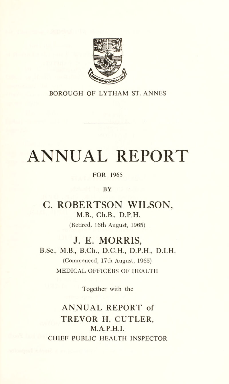 ANNUAL REPORT FOR 1965 BY C. ROBERTSON WILSON, M.B., Ch.B., D.P.H. (Retired, 16th August, 1965) J. E. MORRIS, B.Sc., M.B., B.Ch., D.C.H., D.P.H., D.I.H. (Commenced, 17th August, 1965) MEDICAL OFFICERS OF HEALTH Together with the ANNUAL REPORT of TREVOR H. CUTLER, M.A.P.H.I. CHIEF PUBLIC HEALTH INSPECTOR