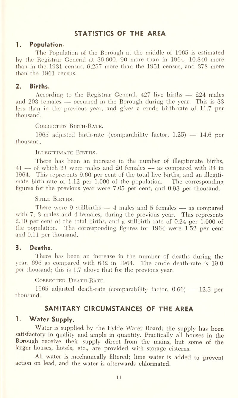 STATISTICS OF THE AREA 1. Population- The Population of the Borough at the middle of 1965 is estimated by the Registrar General at 36,600, 90 more than in 1964, 10,840 more than in the 1931 census, 6,257 more than the 1951 census, and 378 more than the 1961 census. 2. Births. According to the Registrar General, 427 live births — 224 males and 203 females — occurred in the Borough during the year. This is 33 less than in the previous year, and gives a crude birth-rate of 11.7 per thousand. Corrected Birth-Rate. 1965 adjusted birth-rate (comparability factor, 1.25) — 14.6 per thousand. Illegitimate Births. There has been an inerea; e in the number of illegitimate births, 41 — of which 21 were males and 20 females — as compared with 34 in 1964. This represents 9.60 per cent of the total live births, and an illegiti¬ mate birth-rate of 1.12 per 1,000 of the population. The corresponding figures for the previous year were 7.05 per cent, and 0.93 per thousand. Still Births. There were 9 stillbirths — 4 males and 5 females — as compared with 7, 3 males and 4 females, during the previous year. This represents 2.10 per cent of the total births, and a stillbirth rate of 0.24 per 1,000 of the population. The corresponding figures for 1964 were 1.52 per cent and 0.11 per thousand. 3. Deaths. There has been an increase in the number of deaths during the year, 696 as compared with 632 in 1964. The crude death-rate is 19.0 per thousand; this is 1.7 above that for the previous year. Corrected Death-Rate. 1965 adjusted death-rate (comparability factor, 0.66) — 12.5 per thousand. SANITARY CIRCUMSTANCES OF THE AREA 1 - Water Supply. Water is supplied by the Fylde Water Board; the supply has been satisfactory in quality and ample in quantity. Practically all houses in the Borough receive their supply direct from the mains, but some of the larger houses, hotels, etc., are provided with storage cisterns. All water is mechanically filtered; lime water is added to prevent action on lead, and the water is afterwards chlorinated.