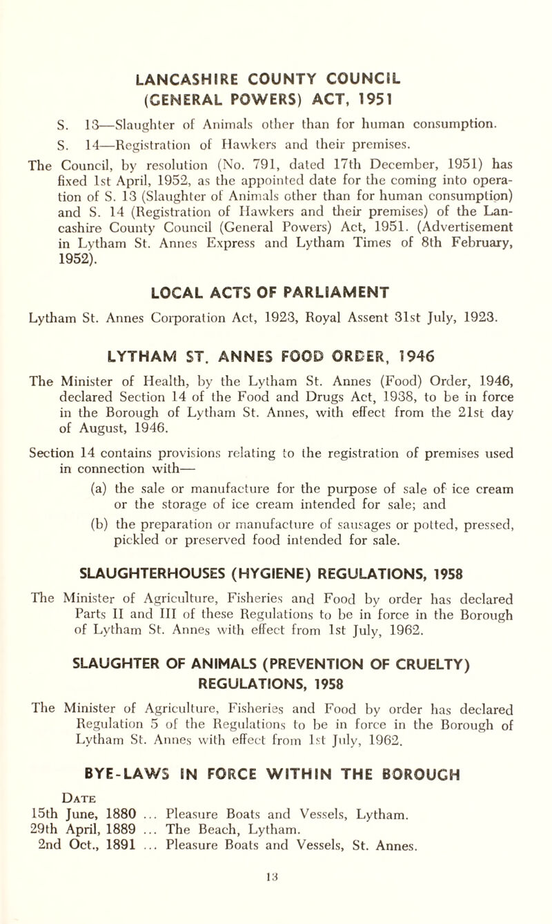 LANCASHIRE COUNTY COUNCIL (GENERAL POWERS) ACT, 1951 S. 13—Slaughter of Animals other than for human consumption. S. 14—Registration of Hawkers and their premises. The Council, by resolution (No. 791, dated 17th December, 1951) has fixed 1st April, 1952, as the appointed date for the coming into opera¬ tion of S. 13 (Slaughter of Animals other than for human consumption) and S. 14 (Registration of Hawkers and their premises) of the Lan¬ cashire County Council (General Powers) Act, 1951. (Advertisement in Lytham St. Annes Express and Lytham Times of 8th February, 1952). LOCAL ACTS OF PARLIAMENT Lytham St. Annes Corporation Act, 1923, Royal Assent 31st July, 1923. LYTHAM ST. ANNES FOOD ORDER, 1946 The Minister of Health, by the Lytham St. Annes (Food) Order, 1946, declared Section 14 of the Food and Drugs Act, 1938, to be in force in the Borough of Lytham St. Annes, with effect from the 21st day of August, 1946. Section 14 contains provisions relating to the registration of premises used in connection with— (a) the sale or manufacture for the purpose of sale of ice cream or the storage of ice cream intended for sale; and (b) the preparation or manufacture of sausages or potted, pressed, pickled or preserved food intended for sale. SLAUGHTERHOUSES (HYGIENE) REGULATIONS, 1958 The Minister of Agriculture, Fisheries and Food by order has declared Parts II and III of these Regulations to be in force in the Borough of Lytham St. Annes with effect from 1st July, 1962. SLAUGHTER OF ANIMALS (PREVENTION OF CRUELTY) REGULATIONS, 1958 The Minister of Agriculture, Fisheries and Food by order has declared Regulation 5 of the Regulations to be in force in the Borough of Lytham St. Annes with effect from 1st July, 1962. BYE-LAWS IN FORCE WITHIN THE BOROUGH Date 15th June, 1880 ... Pleasure Boats and Vessels, Lytham. 29th April, 1889 ... The Beach, Lytham. 2nd Oct., 1891 ... Pleasure Boats and Vessels, St. Annes.