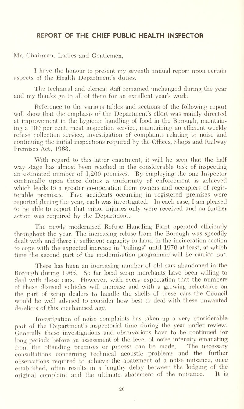 REPORT OF THE CHIEF PUBLIC HEALTH INSPECTOR Mr. Chairman, Ladies and Gentlemen, 1 have the honour to present my seventh annual report upon certain aspects of the Health Department’s duties. The technical and clerical staff remained unchanged during the year and my thanks go to all of them for an excellent year’s work. Reference to the various tables and sections of the following report will show that the emphasis of the Department’s effort was mainly directed at improvement in the hygienic handling of food in the Borough, maintain¬ ing a 100 per cent, meat inspection service, maintaining an efficient weekly refuse collection service, investigation of complaints relating to noise and continuing the initial inspections required by the Offices, Shops and Railway Premises Act, 1963. With regard to this latter enactment, it will be seen that the half way stage has almost been reached in the considerable task of inspecting an estimated number of 1,200 premises. By employing the one Inspector continually upon these duties a uniformity of enforcement is achieved which leads to a greater co-operation from owners and occupiers of regis- terable premises. Five accidents occurring in registered premises were reported during the year, each was investigated. In each case, I am pleased to be able to report that minor injuries only were received and no further action was required by the Department. The newly modernised Refuse Handling Plant operated efficiently throughout the year. The increasing refuse from the Borough was speedily dealt with and there is sufficient capacity in hand in the incineration section to cope with the expected increase in “tailings” until 1970 at least, at which time the second part of the modernisation programme will be carried out. There has been an increasing number of old cars abandoned in the Borough during 1965. So far local scrap merchants have been willing to deal with these cars. However, with every expectation that the numbers of these disused vehicles will increase and with a growing reluctance on the part of scrap dealers to handle the shells of these cars the Council would be well advised to consider how best to deal with these unwanted derelicts of this mechanised age. Investigation of noise complaints has taken up a very considerable part of the Department’s inspectorial time during the year under review. Generally these investigations and observations have to be continued for long periods before an assessment of the level of noise intensity emanating from the offending premises or process can be made. The necessary consultations concerning technical acoustic problems and the further observations required to achieve the abatement of a noise nuisance, once established, often results in a lengthy delay between the lodging of the original complaint and the ultimate abatement of the nuisance. It is