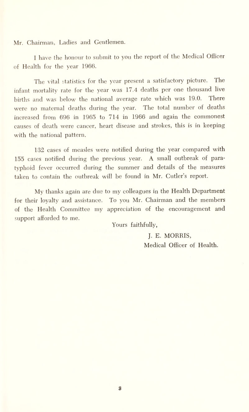 Mr. Chairman, Ladies and Gentlemen. I have the honour to submit to you the report of the Medical Oflicer of Health for the year 1966. The vital statistics for the year present a satisfactory picture. The infant mortality rate for the year was 17.4 deaths per one thousand live births and was below the national average rate which was 19.0. There were no maternal deaths during the year. The total number of deaths increased from 696 in 1965 to 714 in 1966 and again the commonest causes of death were cancer, heart disease and strokes, this is in keeping with the national pattern. 132 cases of measles were notified during the year compared with 155 cases notified during the previous year. A small outbreak of para¬ typhoid fever occurred during the summer and details of the measures taken to contain the outbreak will be found in Mr. Cutler’s report. My thanks again are due to my colleagues in the Health Department for their loyalty and assistance. To you Mr. Chairman and the members of the Health Committee my appreciation of the encouragement and support afforded to me. Yours faithfully, J. E. MORRIS, Medical Officer of Health. 8