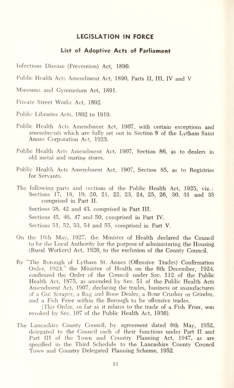 LEGISLATION IN FORCE List of Adoptive Acts of Parliament Infectious Disease (Prevention) Act, 1890. Public Health Acts Amendment Act, 1890, Parts II, III, IV and V Museums and Gymnasium Act, 1891. Private Street Works Act, 1892. Public Libraries Acts, 1892 to 1919. Public Health Acts Amendment Act, 1907, with certain exceptions and amendments which are fully set out in Section 8 of the Lytham Saint Annes Corporation Act, 1923. Public Health Acts Amendment Act, 1907, Section 86, as to dealers in old metal and marine stores. Public Health Acts Amendment Act, 1907, Section 85, as to Registries for Servants. The following parts and sections of the Public Health Act, 1925, viz.: Sections 17, 18, 19, 20, 21, 22, 23, 24, 25, 26, 30, 31 and 35 comprised in Part II. Sections 38, 42 and 43, comprised in Part III. Sections 45, 46, 47 and 50, comprised in Part IV. Sections 51, 52, 53, 54 and 55, comprised in Part V. On the 16th May, 1927, the Minister of Health declared the Council to be the Local Authority for the purpose of administering the Housing (Rural Workers) Act, 1926, to the exclusion of the County Council. By “The Borough of Lytham St. Annes (Offensive Trades) Confirmation Order, 1924,” the Minister of Plealth on the 6th December, 1924, confirmed the Order of the Council under Sec. 112 of the Public Health Act, 1875, as amended by Sec. 51 of the Public Health Acts Amendment Act, 1907, declaring the trades, business or manufactures of a Gut Scraper, a Rag and Bone Dealer, a Bone Crusher or Grinder, and a Fish Frier within the Borough to be offensive trades. (This Order, so far as it relates to the trade of a Fish Frier, was revoked by Sec. 107 of the Public Health Act, 1936). The Lancashire County Council, by agreement dated 6th May, 1952, delegated to the Council such of their functions under Part II and Part III of the down and Country Planning Act, 1947, as are specified in the Third Schedule to the Lancashire County Council Town and Country Delegated Planning Scheme, 1952.