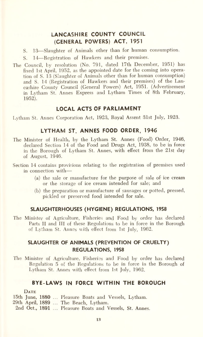 LANCASHIRE COUNTY COUNCIL (GENERAL POWERS) ACT, 1951 S. 13—Slaughter of Animals other than for human consumption. S. 14—Registration of Hawkers and their premises. The Council, by resolution (No. 791, dated 17th December, 1951) has fixed 1st April, 1952, as the appointed date for the coming into opera¬ tion of S. 13 (Slaughter of Animals other than for human consumption) and S. 14 (Registration of Hawkers and their premises) of the Lan¬ cashire County Council (General Powers) Act, 1951. (Advertisement in Lytham St. Annes Express and Lytham Times of 8th February, 1952). LOCAL ACTS OF PARLIAMENT Lytham St. Annes Corporation Act, 1923, Royal Assent 31st July, 1923. LYTHAM ST. ANNES FOOD ORDER, 1946 The Minister of Health, by the Lytham St. Annes (Food) Order, 1946, declared Section 14 of the Food and Drugs Act, 1938, to be in force in the Borough of Lytham St. Annes, with effect from the 21st day of August, 1946. Section 14 contains provisions relating to the registration of premises used in connection with—- (a) the sale or manufacture for the purpose of sale of ice cream or the storage of ice cream intended for sale; and (b) the preparation or manufacture of sausages or potted, pressed, pickled or preserved food intended for sale. SLAUGHTERHOUSES (HYGIENE) REGULATIONS, 1958 The Minister of Agriculture, Fisheries and Food by order has declared Parts II and III of these Regulations to be in force in the Borough of Lytham St. Annes with effect from 1st July, 1962. SLAUGHTER OF ANIMALS (PREVENTION OF CRUELTY) REGULATIONS, 1958 The Minister of Agriculture, Fisheries and Food by order has declared Regulation 5 of the Regulations to be in force in the Borough of Lytham St. Annes with effect from 1st July, 1962. BYE-LAWS IN FORCE WITHIN THE BOROUGH Date 15th June, 1880 ... Pleasure Boats and Vessels, Lytham. 29th April, 1889 ... The Beach, Lytham. 2nd Oct., 1891 ... Pleasure Boats and Vessels, St. Annes.