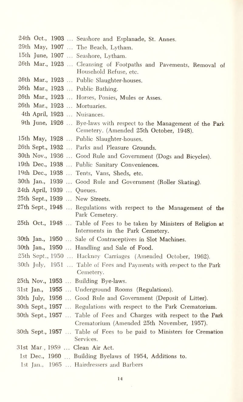 24th Oct., 1903 ... Seashore and Esplanade, St. Annes. 29th May, 1907 .. The Beach, Lytham. 15th June, 1907 ... Seashore, Lytham. 26th Mar., 1923 ... Cleansing of Footpaths and Pavements, Removal of Household Refuse, etc. 26th Mar., 1923 ... Public Slaughter-houses. 26th Mar., 1923 ... Public Bathing. 26th Mar., 1923 ... Horses, Ponies, Mules or Asses. 26th Mar., 1923 ... Mortuaries. 4th April, 1923 ... Nuisances. 9th June, 1926 . Bye-laws with respect to the Management of the Park Cemetery. (Amended 25th October, 1948). 15th May, 1928 ... Public Slaughter-houses. 26th Sept., 1932 ... Parks and Pleasure Grounds. 30th Nov., 1936 ... Good Rule and Government (Dogs and Bicycles). 19th Dec., 1938 ... Public Sanitary Conveniences. 19th Dec., 1938 ... Tents, Vans, Sheds, etc. 30th Jan., 1939 ... Good Rule and Government (Roller Skating). 24th April, 1939 ... Queues. 25th Sept., 1939 ... New Streets. 27th Sept., 1948 ... Regulations with respect to the Management of the Park Cemetery. 25th Oct., 1948 ... Table of Fees to be taken by Ministers of Religion at Interments in the Park Cemetery. 30th Jan., 1950 ... Sale of Contraceptives in Slot Machines. 30th Jan., 1950 ... Handling and Sale of Food. 25th Sept., 1950 ... Hackney Carriages (Amended October, 1962). 30th July, 1951 ... Table of Fees and Payments with respect to the Park Cemetery. 25th Nov., 1953 ... Building Bye-laws. 31st Jan., 1955 ... Underground Rooms (Regulations). 30th July, 1956 ... Good Rule and Government (Deposit of Litter). 30th Sept., 1957 ... Regulations with respect to the Park Crematorium. 30th Sept., 1957 ... Table of Fees and Charges with respect to the Park Crematorium (Amended 25th November, 1957). 30th Sept., 1957 ... Table of Fees to be paid to Ministers for Cremation Services. 31st Mar , 1959 ... Clean Air Act. 1st Dec., 1960 ... Building Byelaws of 1954, Additions to. 1st Jan., 1965 ... Hairdressers and Barbers