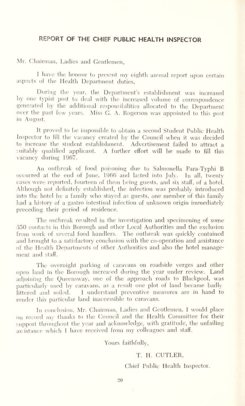 REPORT OF THE CHIEF PUBLIC HEALTH INSPECTOR Mr. Chairman, Ladies and Gentlemen, I have the honour to present my eighth annual report upon certain aspects of the Health Department duties, During the year, the Department’s establishment was increased by one typist post to deal with the increased volume of correspondence generated by the additional responsibilities allocated to the Department over the past few years. Miss G. A. Rogerson was appointed (o this post in August. It proved to be impossible to obtain a second Student Public Health Inspector to fill the vacancy created by the Council when it was decided to increase the student establishment. Advertisement failed to attract a suitably qualified applicant. A further effort will be made to fill this vacancy during 1967. An outbreak of food poisoning due to Salmonella Para-Typhi B occurred at the end of June, 1966 and lasted into July. In all, twenty cases were reported, fourteen of them being guests, and six staff, of a hotel. Although not definitely established, the infection was probably introduced into the hotel bv a family who stayed as guests, one member of this family had a history of a gastro intestinal infection of unknown origin immediately preceding their period of residence. The outbreak resulted in the investigation and specimening of some 350 contacts in this Borough and other Local Authorities and the exclusion from work of several food handlers. The outbreak was quickly contained and brought to a satisfactory conclusion with the co-operation and assistance of the Health Departments of other Authorities and also the hotel manage¬ ment and staff. The overnight parking of caravans on roadside verges and other open land in the Borough increased during the year under review. Land adjoining the Queensway, one of the approach roads to Blackpool, was particularly used by caravans, as a result one plot of land became badly littered and soiled. I understand preventive measures are in hand to render this particular land inaccessible to caravans. In conclusion, Mr. Chairman, Ladies and Gentlemen, I would place on record my thanks to the Council and the Health Committee for their support throughout the year and acknowledge, with gratitude, the unfailing assistance which 1 have received from my colleagues and staff. Yours faithfully, T. H. CUTLER, Chief Public Health Inspector.