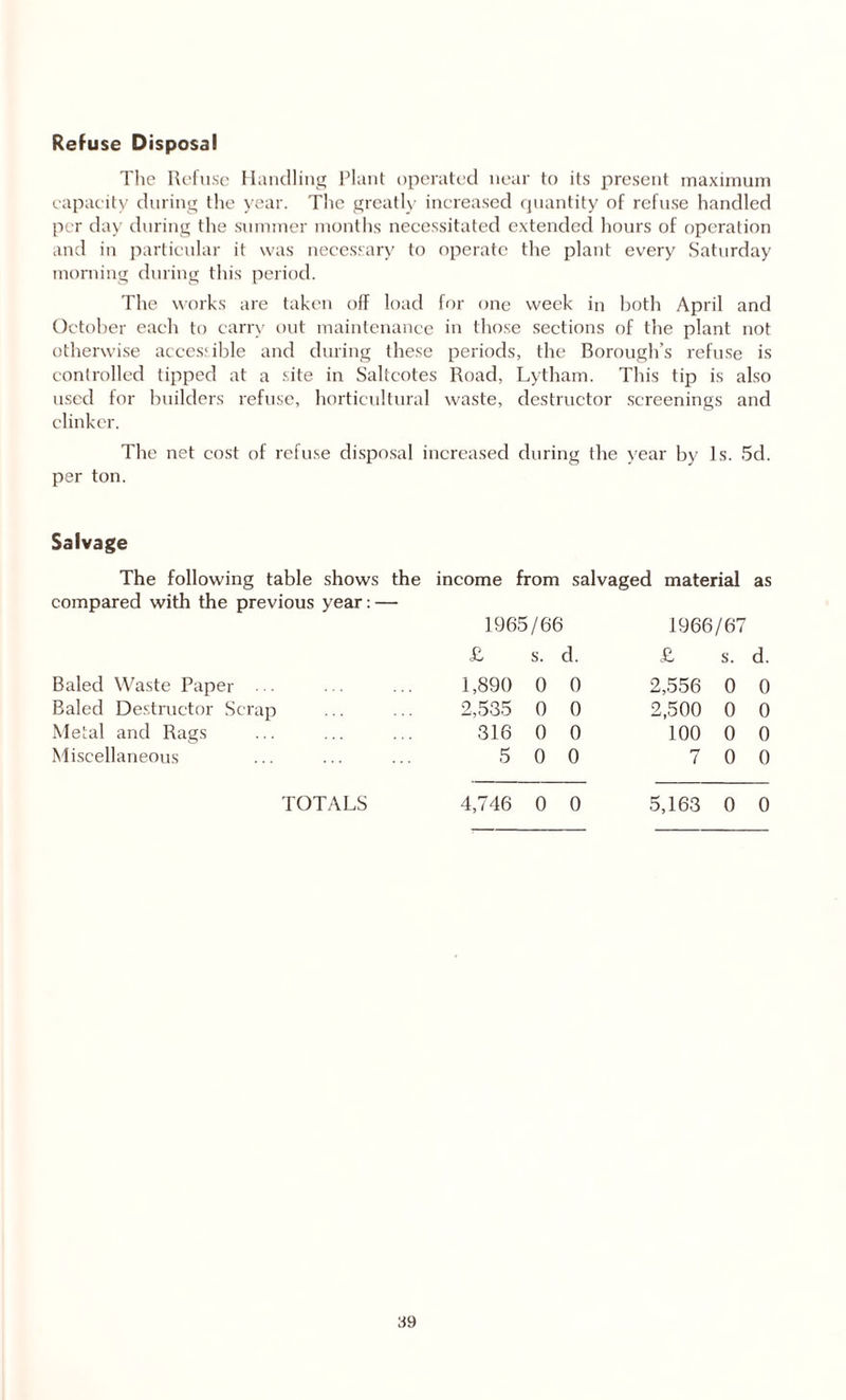 Refuse Disposal The Refuse Handling Plant operated near to its present maximum capacity during the year. The greatly increased quantity of refuse handled per day during the summer months necessitated extended hours of operation and in particular it was necessary to operate the plant every Saturday morning during this period. The works are taken off load for one week in both April and October each to carry out maintenance in those sections of the plant not otherwise accessible and during these periods, the Borough’s refuse is controlled tipped at a site in Saltcotes Road, Lytham. This tip is also used for builders refuse, horticultural waste, destructor screenings and clinker. The net cost of refuse disposal increased during the year by Is. 5d. per ton. Salvage The following table shows the income from salvaged material as compared with the previous year: — 1965/66 1966/67 £ s. d. £ s. d. Baled Waste Paper ... 1,890 0 0 2,556 0 0 Baled Destructor Scrap 2,535 0 0 2,500 0 0 Metal and Rags 316 0 0 100 0 0 Miscellaneous 5 0 0 7 0 0 TOTALS 4,746 0 0 5,163 0 0