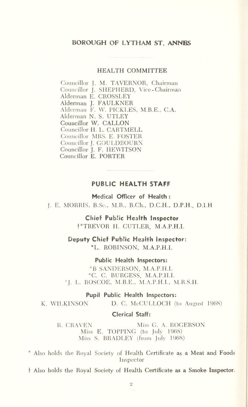 HEALTH COMMITTEE Councillor J. M. TAVERNOR, Chairman Councillor J. SHEPHERD, Vice-Chairman Alderman E. CROSSLEY Alderman J. FAULKNER Alderman F. W. PICKLES, M.B.E., C.A. Alderman N. S. UTLEY Councillor W. CALLON Councillor H. L. CARTMELL Councillor MRS. E. FOSTER Councillor J. GOULDBOURN Councillor J. F. HEWITSON Councillor E. PORTER PUBLIC HEALTH STAFF Medical Officer of Health : J. E. MORRIS, B.Sc., M.B., B.Ch., D.C.H., D.P.H., D.l.H Chief Public Health inspector f “TREVOR H. CUTLER, M A.P.H.I. Deputy Chief Public Health inspector: °L. ROBINSON, M.A.P.H.I. Public Health Inspectors: °B SANDERSON, M.A.P.H.I. °C. C. BURGESS, M.A.P.H.I. “J. L. ROSCOE, M.B.E., M.A.P.H.I., M.R.S.H. Pupil Public Health Inspectors: K. WILKINSON D. C. McCULLOCH (to August 1968) Clerical Staff: R. CRAVEN Miss G. A. ROGERSON Miss E. TOPPING (to |ulv 1968) Miss S. BRADLEY (from July 1968) ° Also holds the Royal Society of Health Certificate as a Meat and Foods Inspector t Also holds the Royal Society of Health Certificate as a Smoke Inspector.