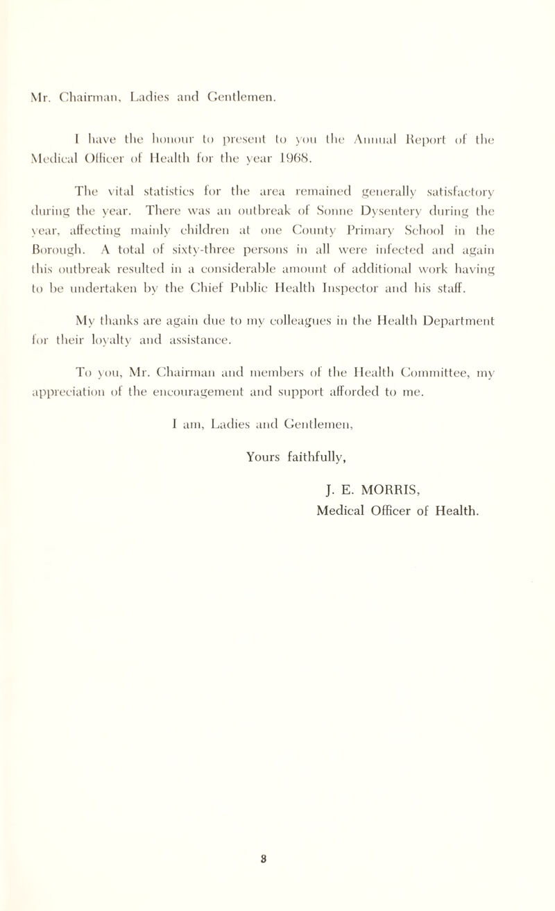 Mr. Chairman, Ladies and Gentlemen. I have the honour to present to you the Annual Report of the Medical Officer of Health for the year 1968. The vital statistics for the area remained generally satisfactory during the year. There was an outbreak of Sonne Dysentery during the \ear, affecting mainly children at one County Primary School in the Borough. A total of sixty-three persons in all were infected and again this outbreak resulted in a considerable amount of additional work having to be undertaken by the Chief Public Health Inspector and his staff. My thanks are again due to my colleagues in the Health Department for their loyalty and assistance. To you, Mr. Chairman and members of the Health Committee, my appreciation of the encouragement and support afforded to me. I am. Ladies and Gentlemen, Yours faithfully, J. E. MORRIS, Medical Officer of Health. 8