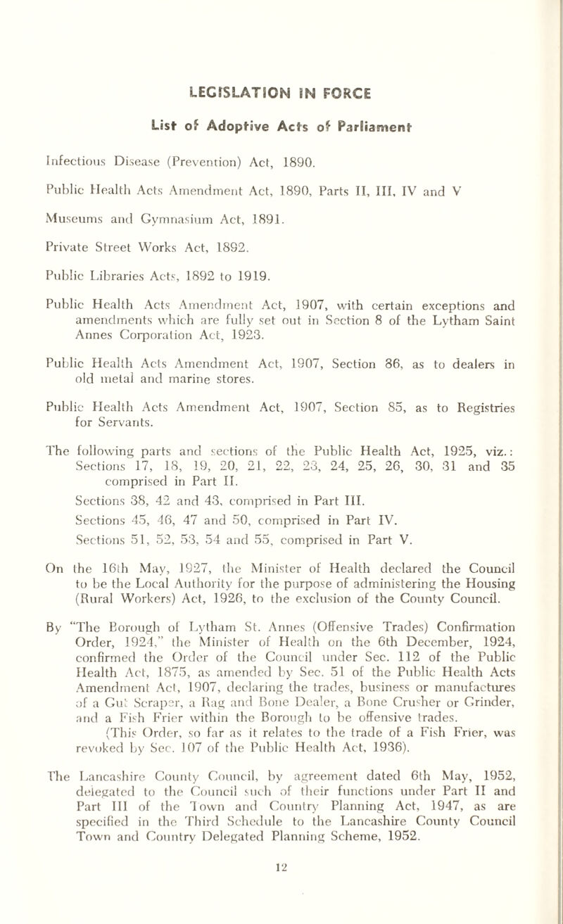 LEGISLATION IN FORCE List of Adoptive Acts of ParSiament Infectious Disease (Prevention) Act, 1890. Public Health Acts Amendment Act, 1890, Parts II, III, IV and V Museums and Gymnasium Act, 1891. Private Street Works Act, 1892. Public Libraries Acts, 1892 to 1919. Public Health Acts Amendment Act, 1907, with certain exceptions and amendments which are fully set out in Section 8 of the Lytham Saint Annes Corporation Act, 1923. Public Health Acts Amendment Act, 1907, Section 86, as to dealers in old metal and marine stores. Public Health Acts Amendment Act, 1907, Section 85, as to Registries for Servants. The following parts and sections of the Public Health Act, 1925, viz.: Sections 17, 18, 19, 20, 21, 22, 23, 24, 25, 26, 30, 31 and 35 comprised in Part II. Sections 38, 42 and 43, comprised in Part III. Sections 45, 46, 47 and 50, comprised in Part IV. Sections 51, 52, 53, 54 and 55, comprised in Part V. On the 16di May, 1927, the Minister of Health declared the Council to be the Local Authority for the purpose of administering the Housing (Rural Workers) Act, 1926, to the exclusion of the County Council. By “The Borough of Lytham St. Annes (Offensive Trades) Confirmation Order, 1924,” the Minister of Health on the 6th December, 1924, confirmed the Order of the Council under Sec. 112 of the Public Health Act, 1875, as amended by Sec. 51 of the Public Health Acts Amendment Acl, 1907, declaring the trades, business or manufactures of a Gut Scraper, a Rag and Bone Dealer, a Bone Crusher or Grinder, and a Fish Frier within the Borough to be offensive trades. (This Order, so far as it relates to the trade of a Fish Frier, was revoked by Sec. J07 of the Public Health Act. 1936). The Lancashire County Council, by agreement dated 6th May, 1952, delegated to the Council such of their functions under Part II and Part III of the Town and Country Planning Act, 1947, as are specified in the Third Schedule to the Lancashire County Council Town and Country Delegated Planning Scheme, 1952.